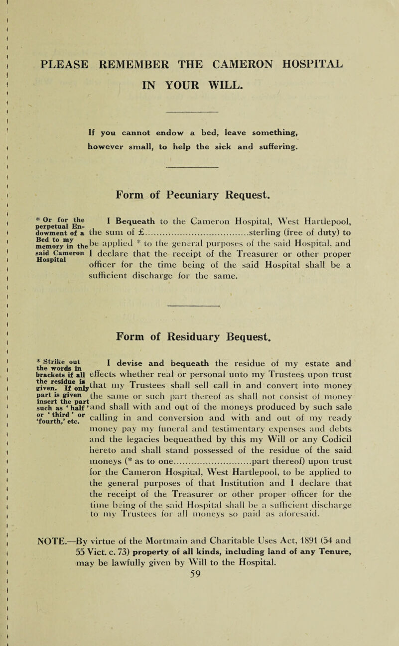 PLEASE REMEMBER THE CAMERON HOSPITAL IN YOUR WILL. If you cannot endow a bed, leave something, however small, to help the sick and suffering. Form of Pecuniary Request. perpetual EnC ^ Bequeath to the Cameron Hospital, West Hartlepool, dowment of a the sum of £.sterling (free of duty) to memory^n the^e aPPded * to the general purposes of the said Hospital, and ^id Cameron I declare that the receipt of the Treasurer or other proper officer for the time being of the said Hospital shall be a sufficient discharge for the same. Form of Residuary Bequest. * Strike out I devise and bequeath the residue of my estate and the words in brackets if all enects whether real or personal unto my Irustees upon trust given?3* If6oidy^iat 111Y Trustees shall sell call in and convert into money insert?thelmrt^16 same 01 suc'h part thereof as shall not consist of money such as ‘ half ’ and shall with and out of the moneys produced by such sale ‘fourth^<etc°r cading in and conversion and with and out of my ready money pay my funeral and testimentary expenses and debts and the legacies bequeathed by this my Will or any Codicil hereto and shall stand possessed of the residue of the said moneys (* as to one.part thereof) upon trust for the Cameron Hospital, West Hartlepool, to be applied to the general purposes of that Institution and I declare that the receipt of the Treasurer or other proper officer for the time being of the said Hospital shall be a sufficient discharge to my Trustees for all moneys so paid as aforesaid. NOTE.—By virtue of the Mortmain and Charitable Uses Act, 1891 (54 and 55 Viet. c. 73) property of all kinds, including land of any Tenure, may be lawfully given by Will to the Hospital.