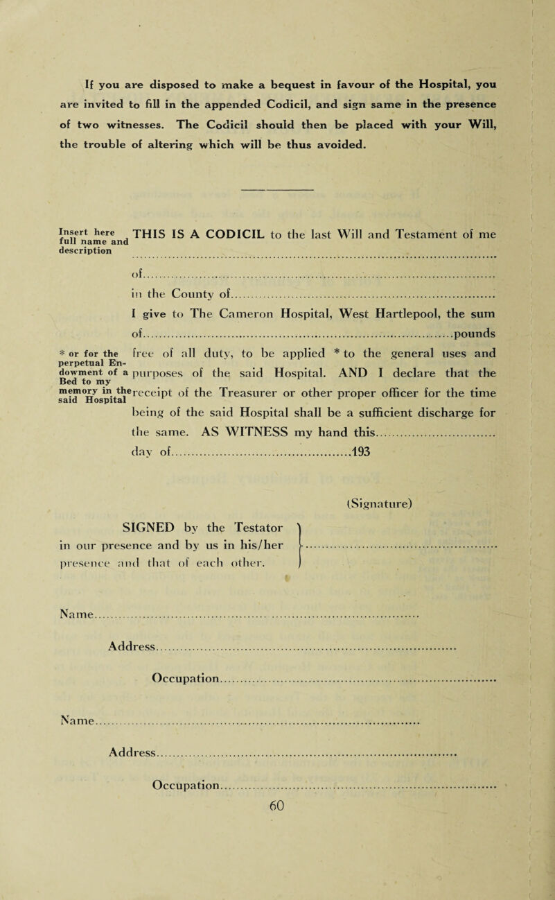 If you are disposed to make a bequest in favour of the Hospital, you are invited to fill in the appended Codicil, and sign same in the presence of two witnesses. The Codicil should then be placed with your Will, the trouble of altering which will be thus avoided. Insert here THIS IS A CODICIL to the last Will and Testament of me run name and description of.... in the County of.. I give to The Cameron Hospital, West Hartlepool, the sum of..pounds * or for the free of all duty, to be applied * to the general uses and perpetual En¬ dowment of a purposes of the said Hospital. AND I declare that the Bed to my memory in therecejpt 0f the Treasurer or other proper officer for the time said Hospital being of the said Hospital shall be a sufficient discharge for the same. AS WITNESS my hand this. day of.193 (Signature) SIGNED by the Testator \ in our presence and by us in his/her presence and that of each other. Name Address. Occupation Name. Address Occupation