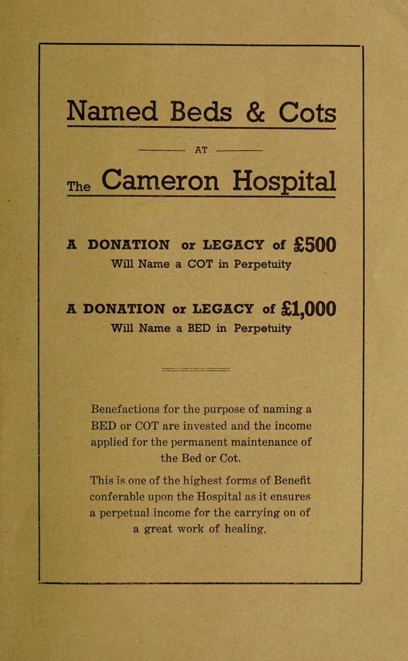 Named Beds & Cots - AT - The Cameron Hospital A DONATION or LEGACY of £500 Will Name a COT in Perpetuity A DONATION or LEGACY of £1,000 Will Name a BED in Perpetuity Benefactions for the purpose of naming a BED or COT are invested and the income applied for the permanent maintenance of the Bed or Cot. This is one of the highest forms of Benefit conferable upon the Hospital as it ensures a perpetual income for the carrying on of a great work of healing.