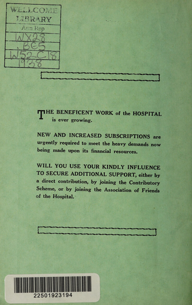 IJIHE BENEFICENT WORK of the HOSPITAL is ever growing. NEW AND INCREASED SUBSCRIPTIONS are urgently required to meet the heavy demands now being made upon its financial resources. WILL YOU USE YOUR KINDLY INFLUENCE TO SECURE ADDITIONAL SUPPORT, either by a direct contribution, by joining the Contributory Scheme, or by joining the Association of Friends of the Hospital.