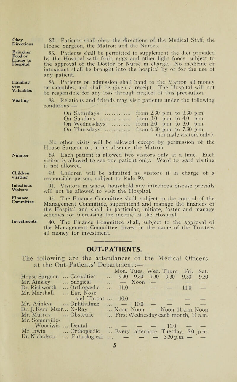 Obey Directions Bringing Food or Liquor to Hospital Handing over Valuables Visiting Number Children visiting Infectious Visitors Finance Committee Investments 82. Patients shall obey the directions of the Medical Staff, the House Surgeon, the Matron and the Nurses. 83, Patients shall be permitted to supplement the diet provided by the Hospital with fruit, eggs and other light foods, subject to the approval of the Doctor or Nurse in charge. No medicine or intoxicant shall be brought into the hospital by or for the use of any patient. 86. Patients on admission shall hand to the Matron all money or valuables, and shall be given a receipt. The Hospital will not be responsible for any loss through neglect of this precaution. 88. Relations and friends may visit patients under the following conditions:— On Saturdays . from 2.30 p.m. to 3.30 p.m. On Sundays . from 3.0 p.m. to 4.0 p.m. On Wednesdays . from 2.0 p.m. to 3.0 p.m. On Thursdays . from 6.30 p.m. to 7.30 p.m. (for male visitors only). No other visits will be allowed except by permission of the House Surgeon or, in his absence, the Matron. 89. Each patient is allowed two visitors only at a time. Each visitor is allowed to see one patient only. Ward to ward visiting is not allowed. 90. Children will be admitted as visitors if in charge of a responsible person, subject to Rule 89. 91. Visitors in whose household any infectious disease prevails will not be allowed to visit the Hospital. 35. The Finance Committee shall, subject to the control of the Management Committee, superintend and manage the finances of the Hospital and shall, in particular, initiate, foster and manage schemes for increasing the income of the Hospital. 40. The Finance Committee shall, subject to the approval of the Management Committee, invest in the name of the Trustees all money for investment. OUT-PATIENTS. The following* are the attendances of the Medical Officers at the Out-Patients’ Department:— House Surgeon ... Casualties Mr. Ainsley ... Surgical Dr. Rishworth ... Orthopaedic Mr. Marshall ... Ear, Nose and Throat Mr. Ajinkya ... Ophthalmic Dr. J. Kerr Muir... X-Ray Mr. Murray ... Obstetric Mr. Somerville- Woodiwis ... Dental Mr. Irwin ... Orthopaedic Dr. Nicholson ... Pathological Mon. Tues. Wed. Thurs. Fri. Sat. . 9.30 9.30 9.30 9.30 9.30 9.30 — Noon — — — — . n.o — — — 11.0 — . 10.0 — — — — — . ^ _ 10.0 — — — — . Noon Noon — Noon 11a.m. Noon . First Wednesday each month, 11a.m. — — — 11.0 — — Every alternate Tuesday, 5.0 p.m 3.30 p.m. — —