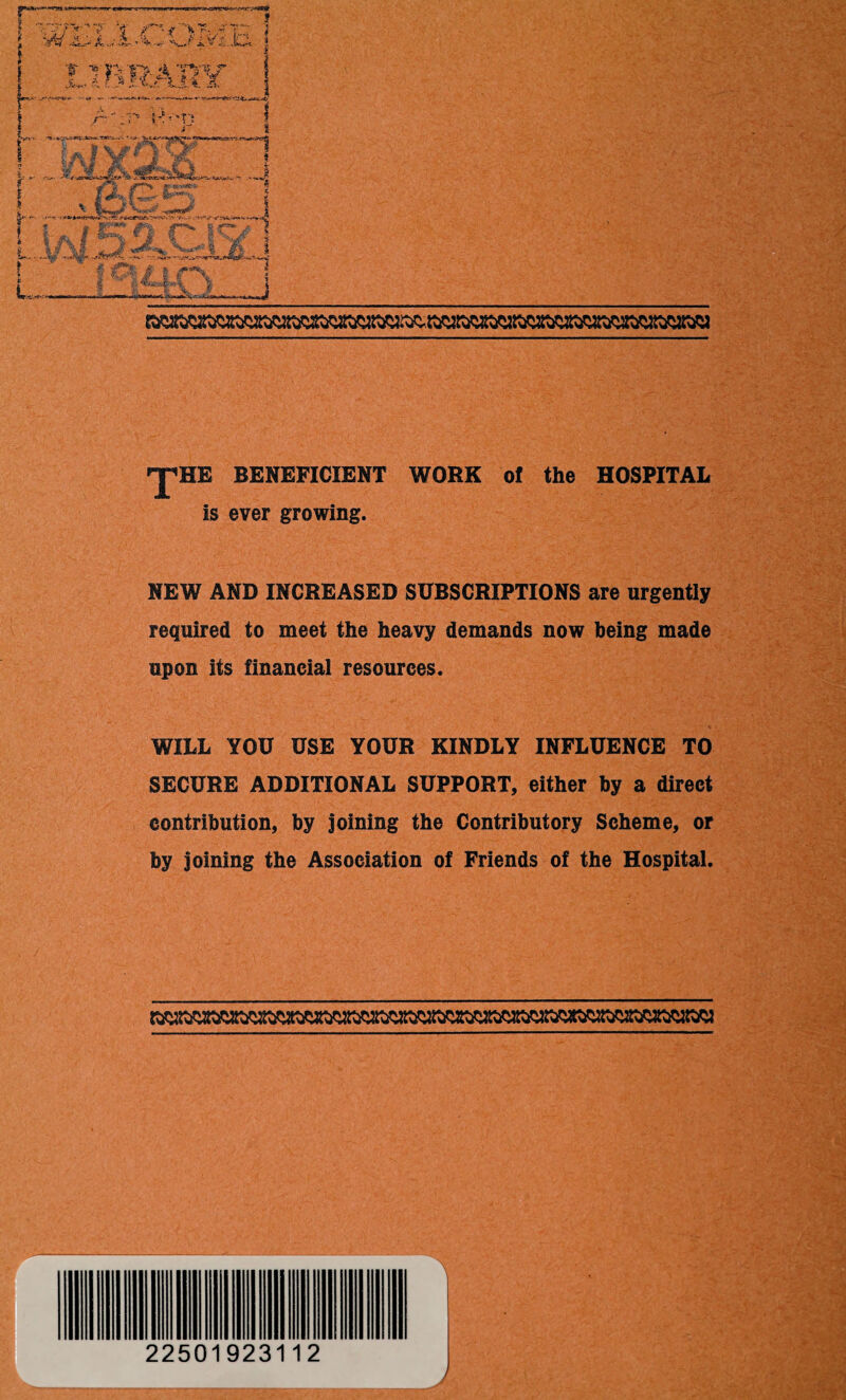 ^HE BENEFICIENT WORK of the HOSPITAL Is ever growing. NEW AND INCREASED SUBSCRIPTIONS are urgently required to meet the heavy demands now being made upon its financial resources. WILL YOU USE YOUR KINDLY INFLUENCE TO SECURE ADDITIONAL SUPPORT, either by a direct contribution, by joining the Contributory Scheme, or by joining the Association of Friends of the Hospital. % J 225019231 12