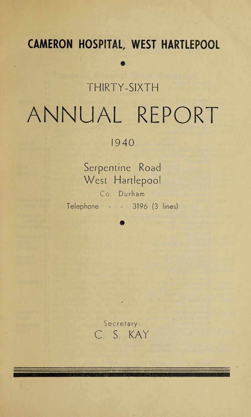 CAMERON HOSPITAL, WEST HARTLEPOOL THIRTY-SIXTH ANNUAL REPORT 1940 Serpentine Road West Hartlepool Co. Durham Telephone - - 3196 (3 lines) Secrefa ry: C. S. KAY