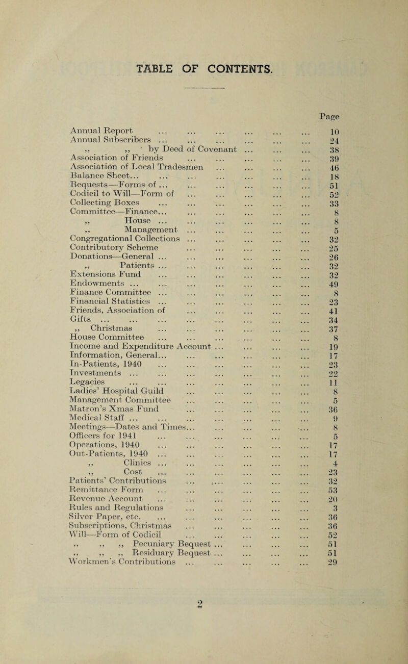 TABLE OF CONTENTS. Annual Report Annual Subscribers ... ,, ,, by Deed of Covenant Association of Friends Association of Local Tradesmen Balance Sheet. Bequests—Forms of ... Codicil to Will—Form of Collecting Boxes Committee—Finance... ,, House ... ,, Management Congregational Collections Contributory Scheme Donations—General ... ,, Patients ... Extensions Fund Endowments ... Finance Committee ... Financial Statistics ... Friends. Association of Gifts ,, Christmas House Committee Income and Expenditure Account Information, General... In-Patients, 1940 Investments ... Legacies Ladies5 Hospital Guild Management Committee Matron’s Xmas Fund Medical Staff ... Meetings—Dates and Times... Officers for 1941 Operations, 1940 Out-Patients, 1940 ,, Clinics ... ,, Cost Patients’ Contributions Remittance Form Revenue Account Rules and Regulations Silver Paper, etc. Subscriptions, Christmas Will—Form of Codicil ,, ,, ,, Pecuniary Bequest ,, ,, ,, Residuary Bequest Workmen’s Contributions Page 10 24 38 39 46 18 51 52 33 8 8 5 32 25 26 32 32 49 8 23 41 34 37 8 19 17 23 22 11 8 5 36 9 8 5 17 17 4 23 32 53 20 3 36 36 52 51 51 29