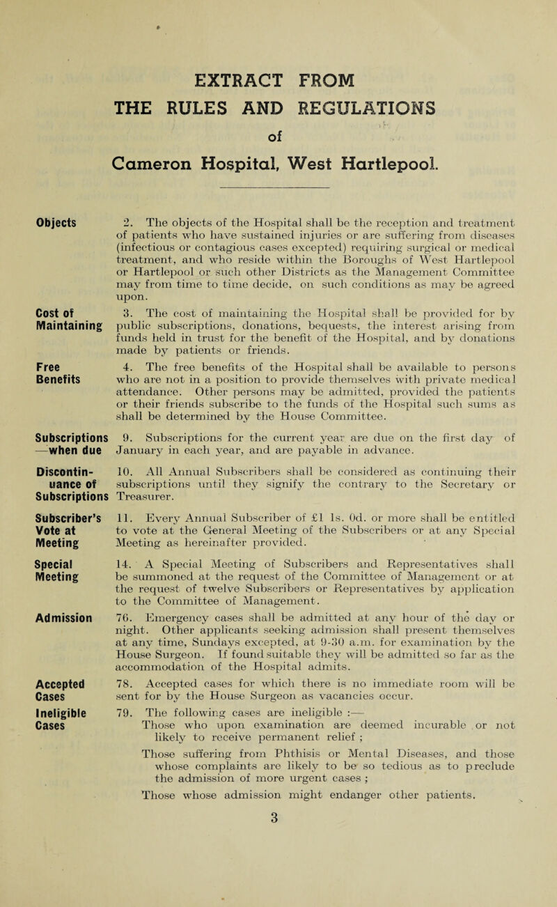 Objects Cost of Maintaining Free Benefits Subscriptions —when due Discontin¬ uance of Subscriptions Subscriber’s Vote at Meeting Special Meeting Admission Accepted Cases Ineligible Cases EXTRACT FROM THE RULES AND REGULATIONS of Cameron Hospital, West Hartlepool. 2. The objects of the Hospital shall be the reception and treatment of patients who have sustained injuries or are suffering from diseases (infectious or contagious cases excepted) requiring surgical or medical treatment, and who reside within the Boroughs of West- Hartlepool or Hartlepool or such other Districts as the Management Committee may from time to time decide, on such conditions as may be agreed upon. 3. The cost of maintaining the Hospital shall be provided for by public subscriptions, donations, bequests, the interest arising from funds held in trust for the benefit of the Hospital, and by donations made by patients or friends. 4. The free benefits of the Hospital shall be available to persons who are not in a position to provide themselves with private medical attendance. Other persons may be admitted, provided the patients or their friends subscribe to the funds of the Hospital such sums as shall be determined by the House Committee. 9. Subscriptions for the current year are due on the first day of January in. each year, and are payable in advance. 10. All Annual Subscribers shall be considered as continuing their subscriptions until they signify the contrary to the Secretary or Treasurer. 11. Every Annual Subscriber of £1 Is. Od. or more shall be entitled to vote at the General Meeting of the Subscribers or at any Special Meeting as hereinafter provided. 14. A Special Meeting of Subscribers and Representatives shall be summoned at the request of the Committee of Management or at the request of twelve Subscribers or Representatives by application to the Committee of Management. 76. Emergency cases shall be admitted at any hour of the day or night. Other applicants seeking admission shall present themselves at any time, Sundays excepted, at 9-30 a.m. for examination by the House Surgeon. If found suitable they will be admitted so far as the accommodation of the Hospital admits. 78. Accepted cases for which there is no immediate room will be sent for by the House Surgeon as vacancies occur. 79. The following cases are ineligible :— Those who upon examination are deemed incurable or not likely to receive permanent relief ; Those suffering from Phthisis or Mental Diseases, and those whose complaints are likely to be so tedious as to preclude the admission of more urgent cases ; Those whose admission might endanger other patients.