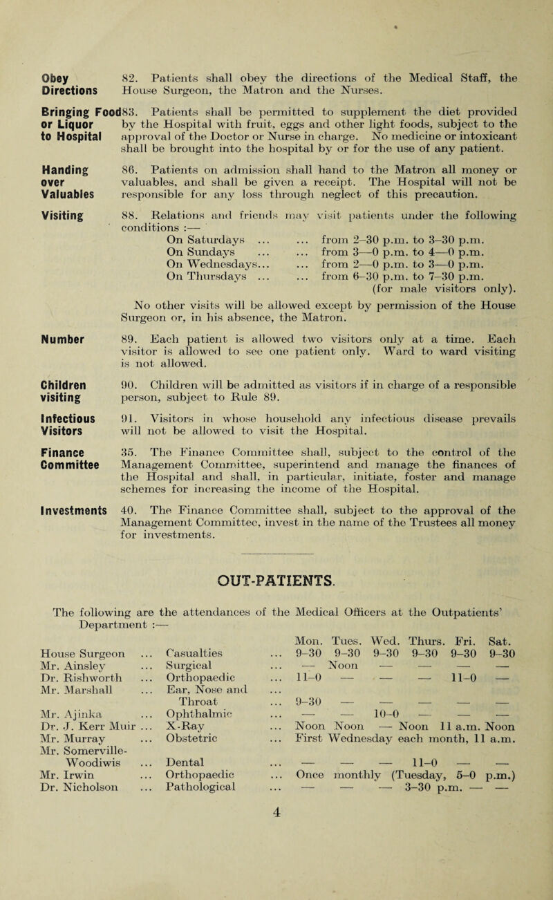 ♦ Obey 82. Patients shall obey the directions of the Medical Staff, the Directions House Surgeon, the Matron and the Nurses. Bringing Food83. Patients shall be permitted to supplement the diet provided Or Liquor by the Hospital with fruit, eggs and other light foods, subject to the to Hospital approval of the Doctor or Nurse in charge. No medicine or intoxicant shall be brought into the hospital by or for the use of any patient. Handing 86. Patients on admission shall hand to the Matron all money or Over valuables, and shall be given a receipt. The Hospital will not be Valuables responsible for any loss through neglect of this precaution. Visiting Number 88. Relations and friends may visit patients under the following conditions :— On Saturdays ... ... from 2-30 p.m. to 3-30 p.m. On Sundays ... ... from 3—0 p.m. to 4—0 p.m. On Wednesdays... ... from 2—0 p.m. to 3—0 p.m. On Thursdays ... ... from 6-30 p.m. to 7—30 p.m. (for male visitors only). No other visits will be allowed except by permission of the House Surgeon or, in his absence, the Matron. 89. Each patient is allowed two visitors only at a time. Each visitor is allowed to see one patient only. Ward to ward visiting is not allowed. Children 90. Children will be admitted as visitors if in charge of a responsible visiting person, subject to Rule 89. Infectious 91. Visitors in whose household any infectious disease prevails Visitors will not be allowed to visit the Hospital. Finance 35. The Finance Committee shall, subject to the control of the Committee Management Committee, superintend and manage the finances of the Hospital and shall, in particular, initiate, foster and manage schemes for increasing the income of the Hospital. Investments 40. The Finance Committee shall, subject to the approval of the Management Committee, invest in the name of the Trustees all money for investments. OUT-PATIENTS. The following are the attendances of the Medical Officers at the Outpatients’ Department :— House Surgeon Casualties Mon. ... 9-30 Tues. 9-30 Wed. Thru’s. Fri. Sat. 9-30 9-30 9-30 9-30 Mr. x4insley Surgical — Noon — — — —. Dr. Rishworth Orthopaedic ... 11-0 — 11-0 Mr. Marshall Mr. Ajinka Ear, Nose and Throat Ophthalmic ... 9-30 — 10-0 — — — Dr. J. Kerr Muir ... X-Ray ... Noon Noon — Noon 11 a.m. Noon Mr. Murray Obstetric ... First Wednesday each month, 11 a.m. Mr. Somerville- Woodiwis Dental ii_o — — Mr. Irwin Orthopaedic Once monthly (Tuesday, 5-0 p.m.) Dr. Nicholson Pathological ... — — — 3-30 p.m. — —