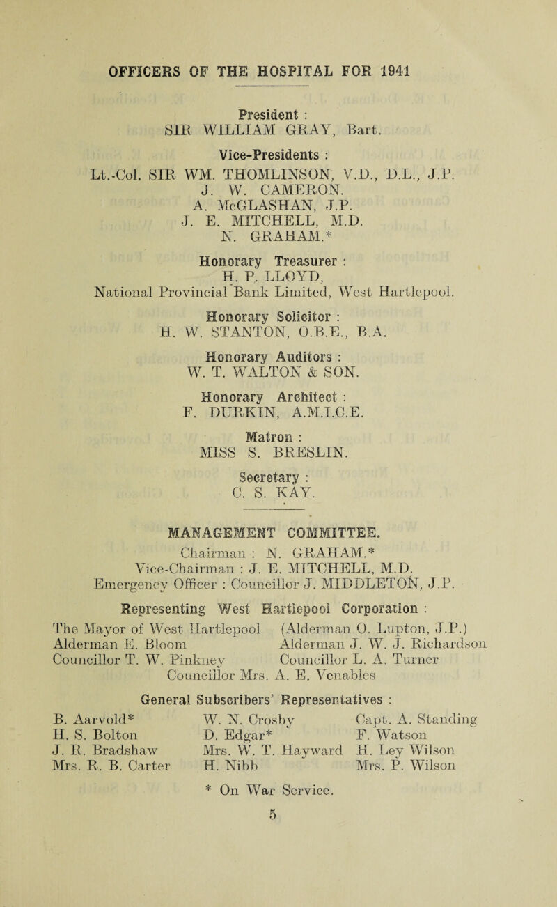 OFFICERS OF THE HOSPITAL FOR 1941 ATI t • SIR WILLIAM GRAY, Bart. Vice-Presidents : Lt.-Col. SIR WM. THOMLINSON, V.D., D.L., J.P. J. W. CAMERON. A. McGLASHAN, J.P. J. E. MITCHELL, M.D. N. GRAHAM.* Honorary Treasurer : H. P. LLOYD, National Provincial Bank Limited, West Hartlepool. Honorary Solicitor : H. W. STANTON, O.B.E., B.A. Honorary Auditors : W. T. WALTON & SON. Honorary Architect : F. DURKIN, A.M.I.C.E. Matron : MISS S. BRESLIN. Secretary : C. S. KAY. MANAGEMENT COMMITTEE, Chairman : N. GRAHAM.* Vice-Chairman : J. E. MITCHELL, M.D. Emergency Officer : Councillor J. MIDDLETON, J.P. Representing West Hartlepool Corporation : The Mayor of West Hartlepool (Alderman 0. Lupton, J.P.) Alderman E. Bloom Alderman J. W. J. Richardson Councillor T. W. Pinkney Councillor L. A. Turner Councillor Mrs. A. E. Venables General Subscribers’ Representatives : B. Aar void* H. S. Bolton J. R. Bradshaw Mrs. R. B. Carter W. N. Crosby Capt. A. Standing D. Edgar* F. Watson Mrs. W. T. Hayward H. Ley Wilson H. Nibb Mrs. P. Wilson * On War Service.