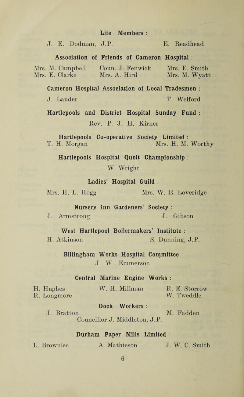 Life Members : J. E. Dodman, J.P. E. Readhead Association of Friends of Cameron Hospital : Mrs. M. Campbell Conn. J. Fenwick Mrs. E. Smith Mrs. E. Clarke Mrs. A. Hird Mrs. M. Wyatt Cameron Hospital Association of Local Tradesmen : J. Lauder T. Welford Hartlepools and District Hospital Sunday Fund : Rev. P. J. H. Kirner Hartlepools Co-operative Society Limited : T. H. Morgan Mrs. H. M. Worthy Hartlepools Hospital Quoit Championship : W. Wright Ladies’ Hospital Guild : Mrs. H. L. Hogg Mrs. W. E. Loveridge Nursery Inn Gardeners’ Society : J. Armstrong J. Gibson West Hartlepool Boilermakers’ Institute : H. Atkinson S. Dunning, J.P. Billingham Works Hospital Committee : J. W. Emmerson Central Marine Engine Works : H. Hughes W. H. Millman R. E. Storrow R. Longmore W. Tweddle Dock Workers : J. Bratton M. Fadden Councillor J. Middleton, J.P. Durham Paper Mills Limited : L. Brownlee A. Mathieson J. W. C. Smith