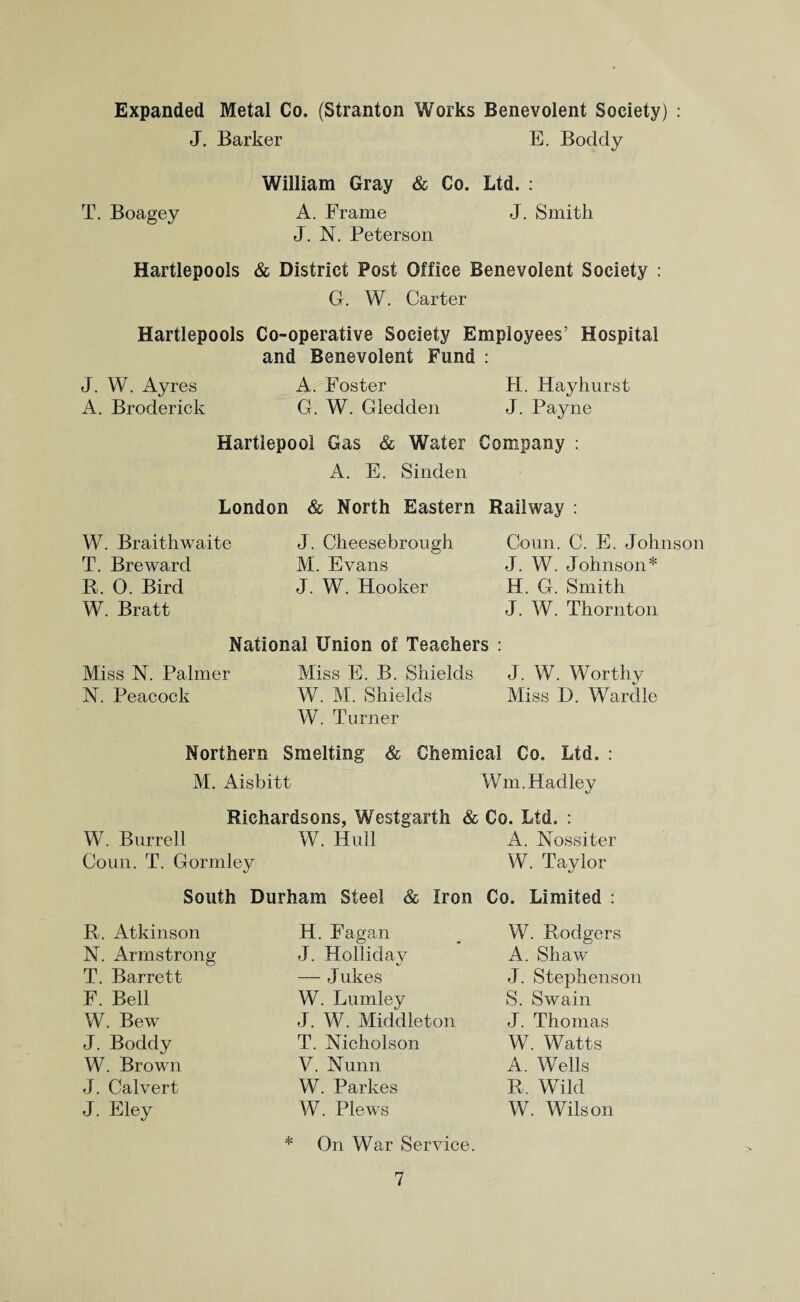 Expanded Metal Co. (Stranton Works Benevolent Society) : J. Barker E. Boddy William Gray & Co. Ltd. : T. Boagey A. Frame J. Smith J. N. Peterson Hartlepools & District Post Office Benevolent Society : G. W. Carter Hartlepools Co-operative Society Employees’ Hospital and Benevolent Fund : J. W. Ayres A. Foster H. Hayhurst A. Broderick G. W. Gledden J. Payne Hartlepool Gas & Water Company : A. E. Sinden London & North Eastern Railway : W. Braithwaite T. Breward B. 0. Bird W. Bratt J. Cheesebrough M. Evans J. W. Hooker Conn. C. E. Johnson J. W. Johnson* H. G. Smith J. W. Thornton National Union of Teachers : Miss N. Palmer Miss E. B. Shields J. W. Worthy N. Peacock W. M. Shields Miss D. Wardle W. Turner Northern Smelting & Chemical Co. Ltd. : M. Aisbitt Win.Hadley Richardsons, Westgarth & Co. Ltd. : W. Burrell W. Hull A. Nossiter Coun. T. Gormley W. Taylor South Durham Steel & Iron Co. Limited : R. Atkinson N. Armstrong T. Barrett F. Bell W. Bew J. Boddy W. Brown J. Calvert J. Eley H. Fagan J. Holliday — Jukes W. Lumley J. W. Middleton T. Nicholson V. Nunn W. Parkes W. Plews W. Rodgers A. Shaw J. Stephenson S. Swain J. Thomas W. Watts A. Wells R, Wild W. Wilson On War Service.