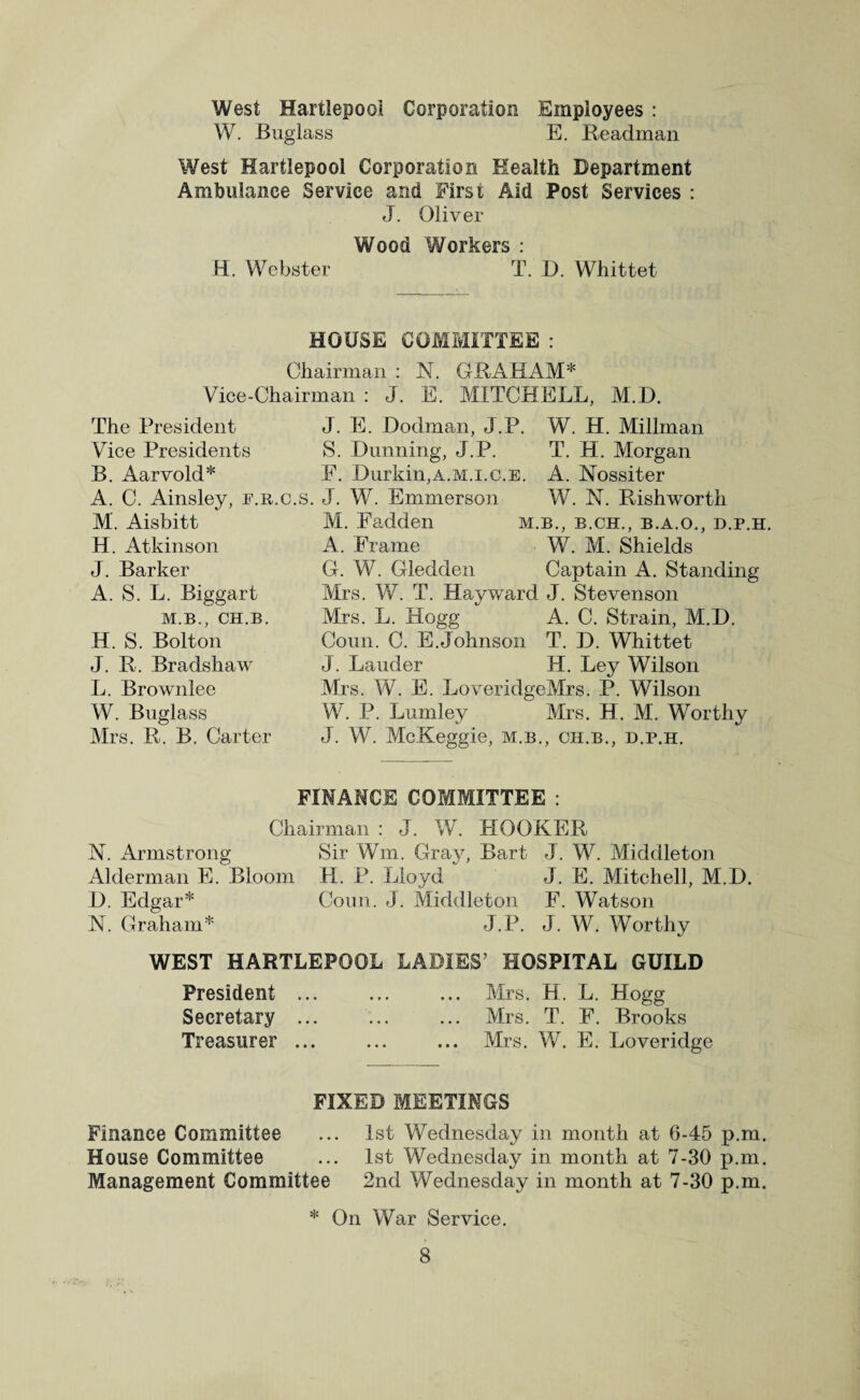 West Hartlepool Corporation Employees : W. Buglass E. Headman West Hartlepool Corporation Health Department Ambulance Service and First Aid Post Services : J. Oliver Wood Workers : H. Webster T. D. Whittet HOUSE COMMITTEE : Chairman : N. GRAHAM* Vice-Chairman : J. E. MITCHELL, M.D. The President J. E. Dodman, J.P. W. H. Millman Vice Presidents S. Dunning, J.P. B. Aarvold* F. Durkin,a.m.i.c.e. A. C. Ainsley, f.r.c.s. J. W. Emmerson M. Aisbitt H. Atkinson J. Barker A. S. L. Biggart M.B., CH.B. H. S. Bolton J. R. Bradshaw L. Brownlee W. Buglass Mrs. R. B. Carter T. H. Morgan A. Nossiter W. N. Rishworth M. Fadden m.b., b.ch., b.a.o., d.p.h. A. Frame W. M. Shields G. W. Gledden Captain A. Standing Mrs. VC. T. Hayward J. Stevenson Mrs. L. Hogg A. C. Strain, M.D. Coun. C. E.Johnson T. D. Whittet J. Lauder H. Ley Wilson Mrs. W. E. LoveridgeMrs. P. Wilson W. P. Lumley Mrs. H. M. Worthy J. W. McKeggie, m.b., ch.b., d.p.h. FINANCE COMMITTEE : Chairman : J. W. HOOKER N. Armstrong Sir Wm. Gray, Bart J. W. Middleton Alderman E. Bloom H. P. Lloyd J. E. Mitchell, M.D. D. Edgar* Coun. J. Middleton F. Watson N. Graham* J.P. J. W. Worthy WEST HARTLEPOOL LADIES’ HOSPITAL GUILD President ... ... ... Mrs. H. L. Hogg Secretary ... ... ... Mrs. T. F. Brooks Treasurer ... ... ... Mrs. W. E. Loveridge FIXED MEETINGS Finance Committee ... 1st Wednesday in month at 6-45 p.m. House Committee ... 1st Wednesday in month at 7-30 p.m. Management Committee 2nd Wednesday in month at 7-30 p.m. * On War Service.