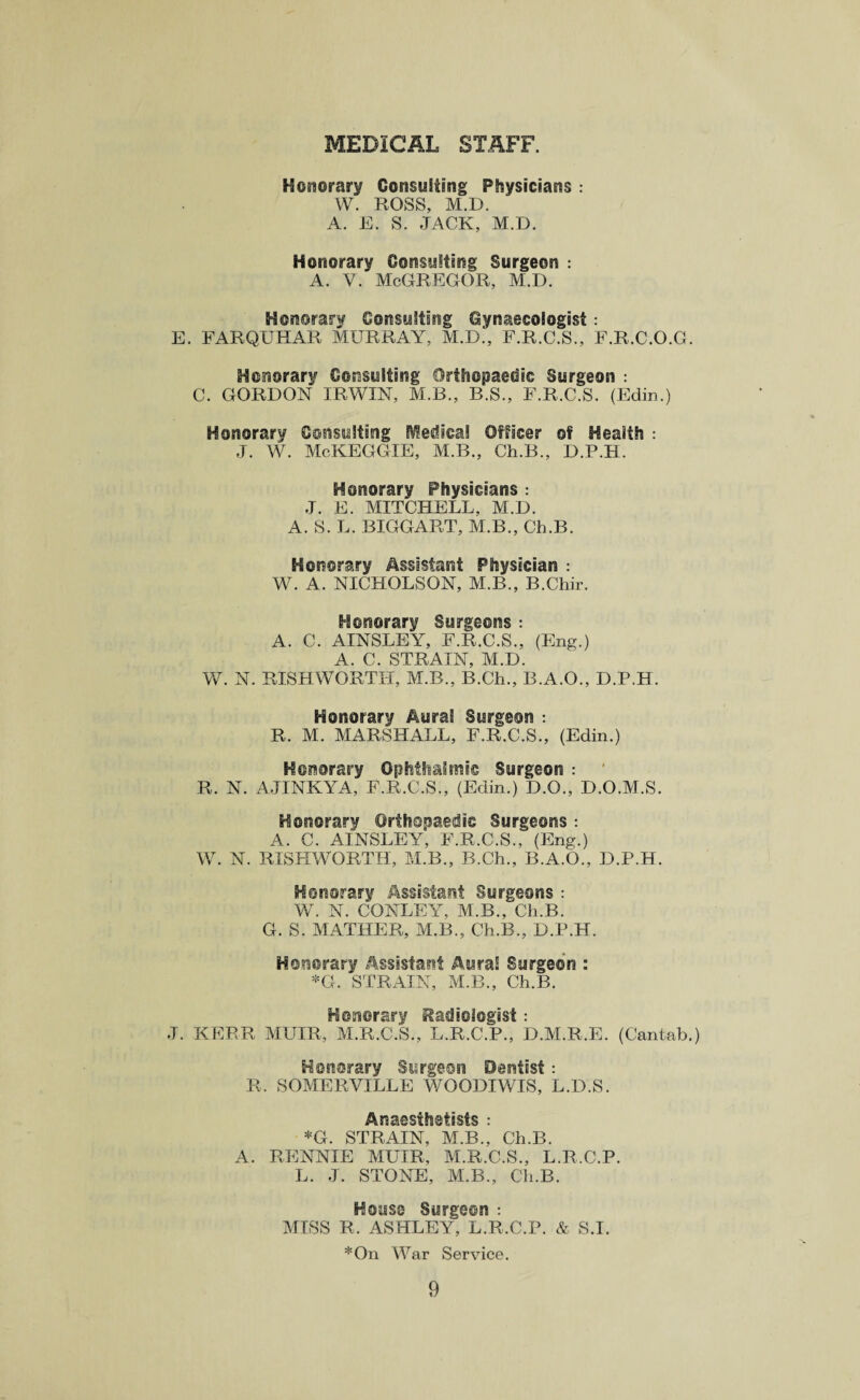 MEDICAL STAFF. Honorary Consulting Physicians : W. ROSS, M.D. A. E. S. JACK, M.D. Honorary Consulting Surgeon : A. V. McGREGOR, M.D. Honorary Consulting Gynaecologist: E. FARQUHAR MURRAY, M.D., F.R.C.S., F.R.C.O.G. Honorary Consulting Orthopaedic Surgeon : C. GORDON IRWIN, M.B., R.S., F.R.C.S. (Edin.) Honorary Consulting medical Officer of Health : J. W. McKEGGIE, M.B., Ch.B., D.P.H. Honorary Physicians : J. E. MITCHELL, M.D. A. S. L. BIGGART, M.B., Ch.B. Honorary Assistant Physician : W. A. NICHOLSON, M.B., B.Chir. Honorary Surgeons : A. C. AINSLEY, F.R.C.S., (Eng.) A. C. STRAIN, M.D. W. N. RISHWORTH, M.B., B.Ch., B.A.O., D.P.H. Honorary Aural Surgeon : R. M. MARSHALL, F.R.C.S., (Edin.) Honorary Ophthalmic Surgeon : R. N. AJINKYA, F.R.C.S., (Edin.) D.O., D.O.M.S. Honorary Orthopaedic Surgeons : A. C. AINSLEY, F.R.C.S., (Eng.) W. N. RISHWORTH, M.B., B.Ch., B.A.O., D.P.H. Honorary Assistant Surgeons : W. N. CONLEY, M.B., Ch.B. G. S. MATHER, M.B., Ch.B., D.P.H. Honorary Assistant Aural Surgeon : *G. STRAIN, M.B., Ch.B. Honorary Radiologist: J. KERR MUIR, M.R.C.S., L.R.C.P., D.M.R.E. (Cantab.) Honorary Surgeon Dentist: R. SOMERVILLE WOODIWIS, L.D.S. Anaesthetists : *G. STRAIN, M.B., Ch.B. A. RENNIE MUIR, M.R.C.S., L.R.C.P. L. J. STONE, M.B., Ch.B. House Surgeon : MISS R, ASHLEY, L.R.C.P. & S.I. *On War Service.