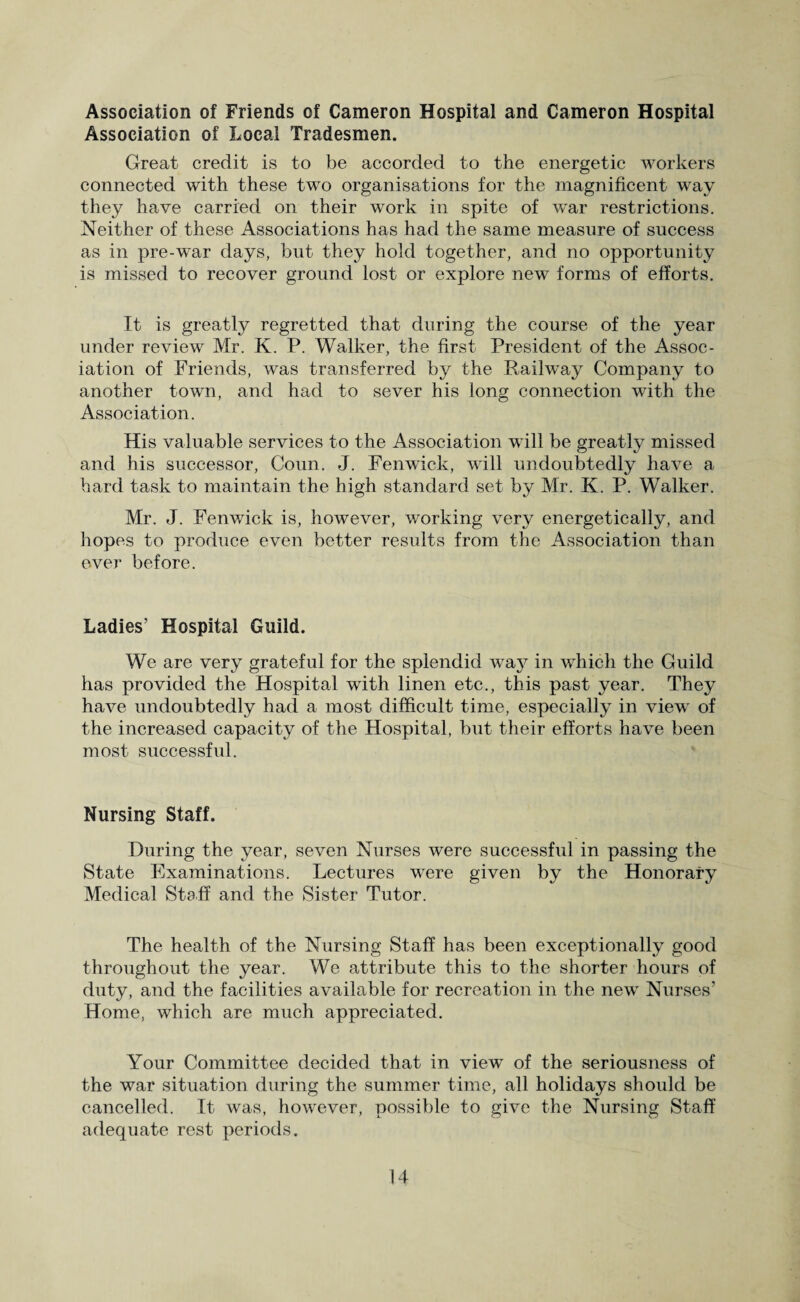 Association of Friends of Cameron Hospital and Cameron Hospital Association of Local Tradesmen. Great credit is to be accorded to the energetic workers connected with these two organisations for the magnificent way they have carried on their work in spite of war restrictions. Neither of these Associations has had the same measure of success as in pre-war days, but they hold together, and no opportunity is missed to recover ground lost or explore new forms of efforts. It is greatly regretted that during the course of the year under review Mr. K. P. Walker, the first President of the Assoc¬ iation of Friends, was transferred by the Railway Company to another town, and had to sever his long connection with the Association. His valuable services to the Association will be greatly missed and his successor, Coun. J. Fenwick, will undoubtedly have a hard task to maintain the high standard set by Mr. K. P. Walker. Mr. J. Fenwick is, however, working very energetically, and hopes to produce even better results from the Association than ever before. Ladies’ Hospital Guild. We are very grateful for the splendid way in which the Guild has provided the Hospital with linen etc., this past year. They have undoubtedly had a most difficult time, especially in view of the increased capacity of the Hospital, but their efforts have been most successful. Nursing Staff. During the year, seven Nurses were successful in passing the State Examinations. Lectures were given by the Honorary Medical Staff and the Sister Tutor. The health of the Nursing Staff has been exceptionally good throughout the year. We attribute this to the shorter hours of duty, and the facilities available for recreation in the new Nurses’ Home, which are much appreciated. Your Committee decided that in view of the seriousness of the war situation during the summer time, all holidays should be cancelled. It was, however, possible to give the Nursing Staff adequate rest periods.