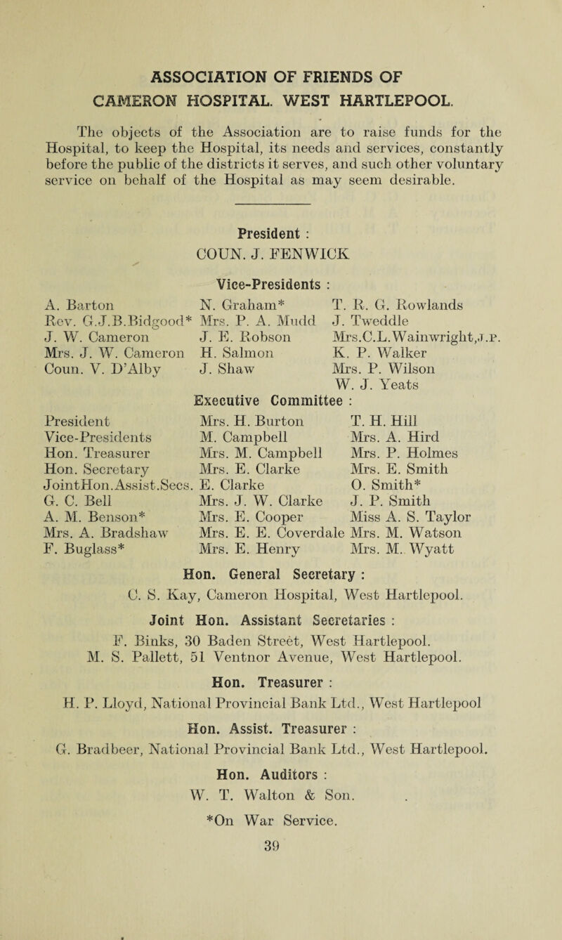 ASSOCIATION OF FRIENDS OF CAMERON HOSPITAL. WEST HARTLEPOOL. The objects of the Association are to raise funds for the Hospital, to keep the Hospital, its needs and services, constantly before the public of the districts it serves, and such other voluntary service on behalf of the Hospital as may seem desirable. President : COUN. J. FENWICK Vice-Presidents : A. Barton N. Graham* Rev. G.J.B.Bidgood* Mrs. P. A. Mudd J. W. Cameron J. E. Robson Mrs. J. W. Cameron H. Salmon Coun. V. D’Alby J. Shaw T. R. G. Rowlands J. Tweddle Mrs. C. L. W ain wright, «t . p. K. P. Walker Mrs. P. Wilson W. J. Yeats Executive Committee : President Vice-Presidents Hon. Treasurer Hon. Secretary Joint Hon. Assist. Secs. G. C. Bell A. M. Benson* Mrs. A. Bradshaw F. Buglass* Mrs. H. Burton M. Campbell Mrs. M. Campbell Mrs. E. Clarke E. Clarke Mrs. J. W. Clarke Mrs. E. Cooper Mrs. E. E. Coverdale Mrs. E. Henry T. H. Hill Mrs. A. Hird Mrs. P. Holmes Mrs. E. Smith 0. Smith* J. P. Smith Miss A. S. Taylor Mrs. M. Watson Mrs. M.. Wyatt Hon. General Secretary: 0. S. Kay, Cameron Hospital, West Hartlepool. Joint Hon. Assistant Secretaries : F. Binks, 30 Baden Street, West Hartlepool. M. S. Pallett, 51 Ventnor Avenue, West Hartlepool. Hon. Treasurer : H. P. Lloyd, National Provincial Bank Ltd., West Hartlepool Hon. Assist. Treasurer : G. Bradbeer, National Provincial Bank Ltd., West Hartlepool. Hon. Auditors : W. T. Walton & Son. *On War Service.