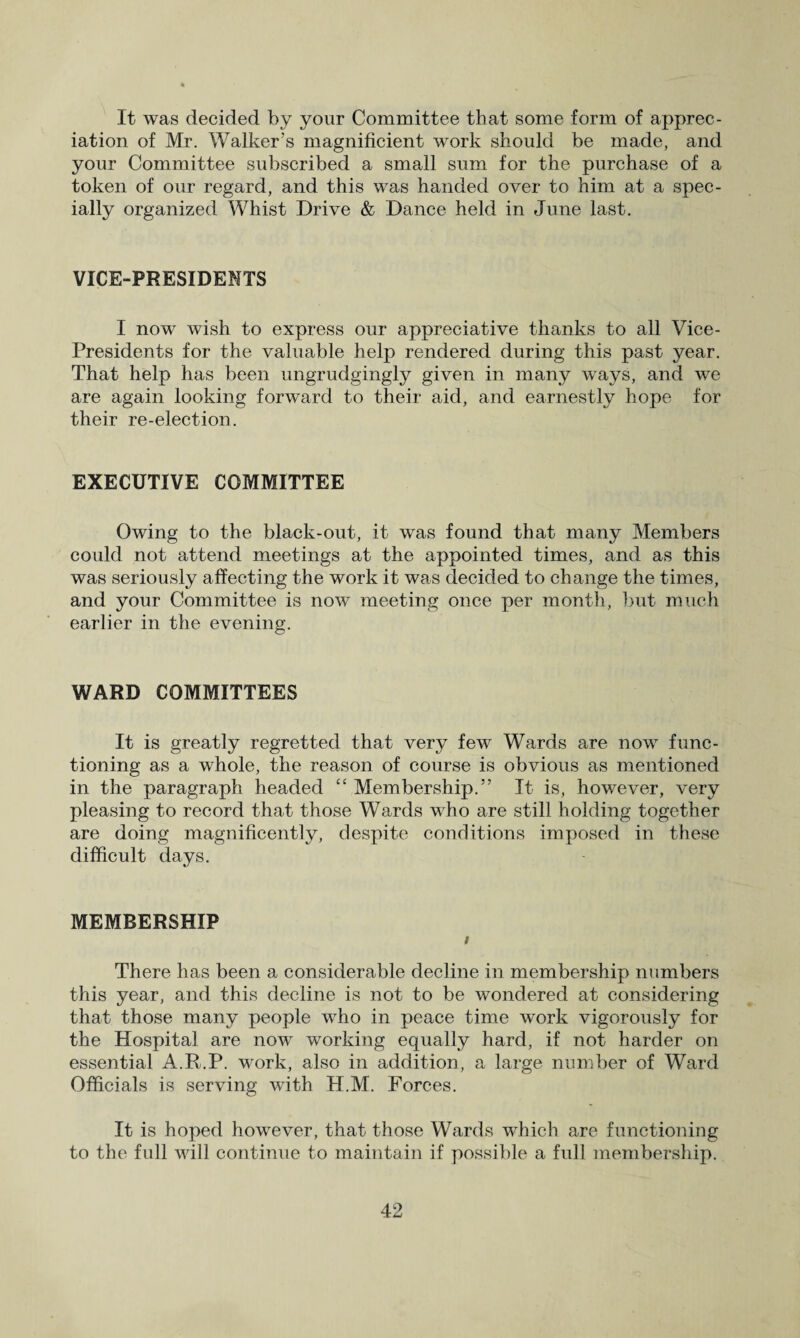 It was decided by your Committee that some form of apprec¬ iation of Mr. Walker’s magnificient work should be made, and your Committee subscribed a small sum for the purchase of a token of our regard, and this was handed over to him at a spec¬ ially organized Whist Drive & Dance held in June last. VICE-PRESIDENTS I now wish to express our appreciative thanks to all Vice- Presidents for the valuable help rendered during this past year. That help has been ungrudgingly given in many ways, and we are again looking forward to their aid, and earnestly hope for their re-election. EXECUTIVE COMMITTEE Owing to the black-out, it was found that many Members could not attend meetings at the appointed times, and as this was seriously affecting the work it was decided to change the times, and your Committee is now meeting once per month, but much earlier in the evening. WARD COMMITTEES It is greatly regretted that very few Wards are now func¬ tioning as a whole, the reason of course is obvious as mentioned in the paragraph headed “ Membership.” It is, hov/ever, very pleasing to record that those Wards who are still holding together are doing magnificently, despite conditions imposed in these difficult days. MEMBERSHIP i There has been a considerable decline in membership numbers this year, and this decline is not to be wondered at considering that those many people who in peace time work vigorously for the Hospital are now working equally hard, if not harder on essential A.R.P. work, also in addition, a large number of Ward Officials is serving with H.M. Forces. It is hoped however, that those Wards which are functioning to the full will continue to maintain if possible a full membership.