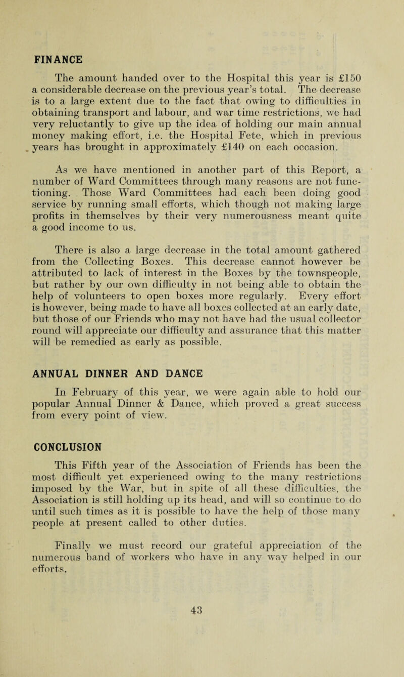 FINANCE The amount handed over to the Hospital this year is £150 a considerable decrease on the previous year’s total. The decrease is to a large extent due to the fact that owing to difficulties in obtaining transport and labour, and war time restrictions, we had very reluctantly to give up the idea of holding our main annual money making effort, i.e. the Hospital Fete, which in previous years has brought in approximately £140 on each occasion. As we have mentioned in another part of this Report, a number of Ward Committees through many reasons are not func¬ tioning. Those Ward Committees had each been doing good service by running small efforts, which though not making large profits in themselves by their very numerousness meant quite a good income to us. There is also a large decrease in the total amount gathered from the Collecting Boxes. This decrease cannot however be attributed to lack of interest in the Boxes by the townspeople, but rather by our own difficulty in not being able to obtain the help of volunteers to open boxes more regularly. Every effort is however, being made to have all boxes collected at an early date, but those of our Friends who may not have had the usual collector round will appreciate our difficulty and assurance that this matter will be remedied as early as possible. ANNUAL DINNER AND DANCE In February of this year, we were again able to hold our popular Annual Dinner & Dance, which proved a great success from every point of view. CONCLUSION This Fifth year of the Association of Friends has been the most difficult yet experienced owing to the many restrictions imposed by the War, but in spite of all these difficulties, the Association is still holding up its head, and will so continue to do until such times as it is possible to have the help of those many people at present called to other duties. Finally we must record our grateful appreciation of the numerous band of workers who have in any way helped in our efforts.