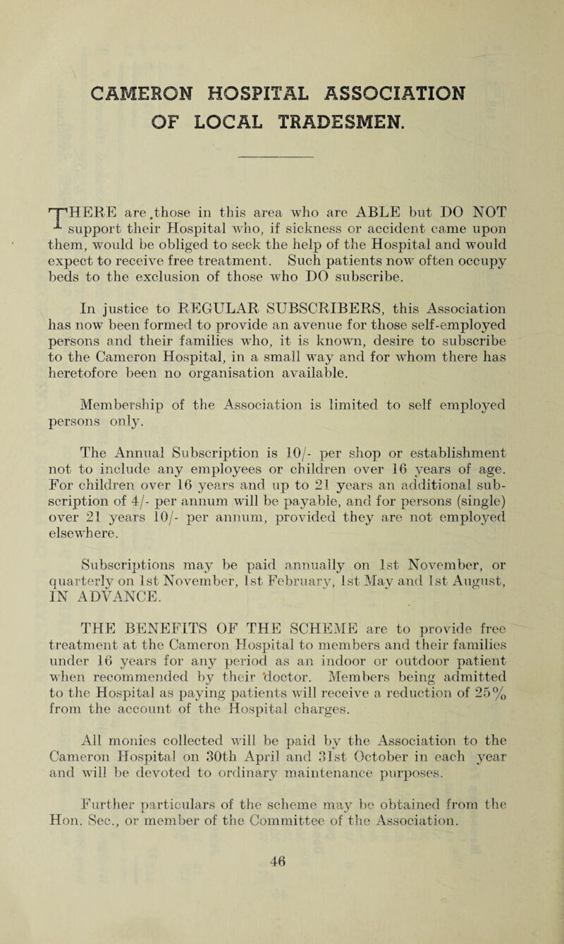 CAMERON HOSPITAL ASSOCIATION OF LOCAL TRADESMEN. '“pHERE are .those in this area who are ABLE but DO NOT support their Hospital who, if sickness or accident came upon them, would be obliged to seek the help of the Hospital and woidd expect to receive free treatment. Such patients now often occupy beds to the exclusion of those who DO subscribe. In justice to REGULAR SUBSCRIBERS, this Association has now been formed to provide an avenue for those self-employed persons and their families who, it is known, desire to subscribe to the Cameron Hospital, in a small way and for whom there has heretofore been no organisation available. Membership of the Association is limited to self employed persons only. The Annual Subscription is 10/- per shop or establishment not to include any employees or children over 16 years of age. For children over 16 years and up to 21 years an additional sub¬ scription of 4/- per annum will be payable, and for persons (single) over 21 years 10/- per annum, provided they are not employed elsewhere. Subscriptions may be paid annually on 1st November, or quarterly on 1st November, 1st February, 1st May and 1st August, IN ADVANCE. THE BENEFITS OF THE SCHEME are to provide free treatment at the Cameron Hospital to members and their families under 16 years for any period as an indoor or outdoor patient when recommended by their doctor. Members being admitted to the Hospital as paying patients will receive a reduction of 25% from the account of the Hospital charges. All monies collected will be paid by the Association to the Cameron Hospital on 30th April and 31st October in each year and will be devoted to ordinary maintenance purposes. Further particulars of the scheme may be obtained from the Hon. Sec., or member of the Committee of the Association.