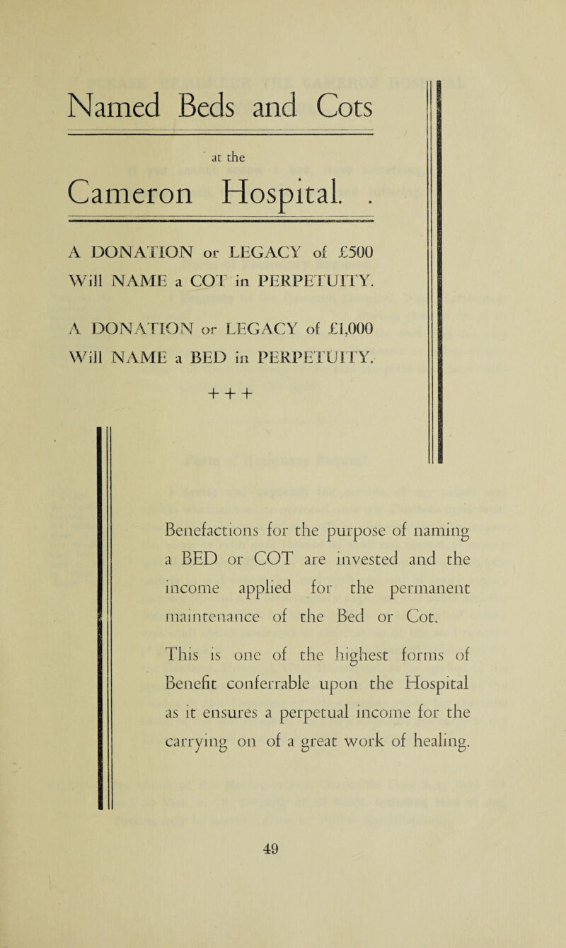 Named Beds and Cots at the Cameron Hospital. . A DONATION or LEGACY of £500 Will NAME a COT in PERPETUITY. A DONATION or LEGACY of £1,000 Will NAME a BED in PERPETUITY. HI Benefactions for the purpose of naming a BED or COT are invested and the income applied for the permanent maintenance of the Bed or Cot. This is one of the highest forms of Benefit conferrable upon the Hospital as it ensures a perpetual income for the carrying on of a great work of healing.