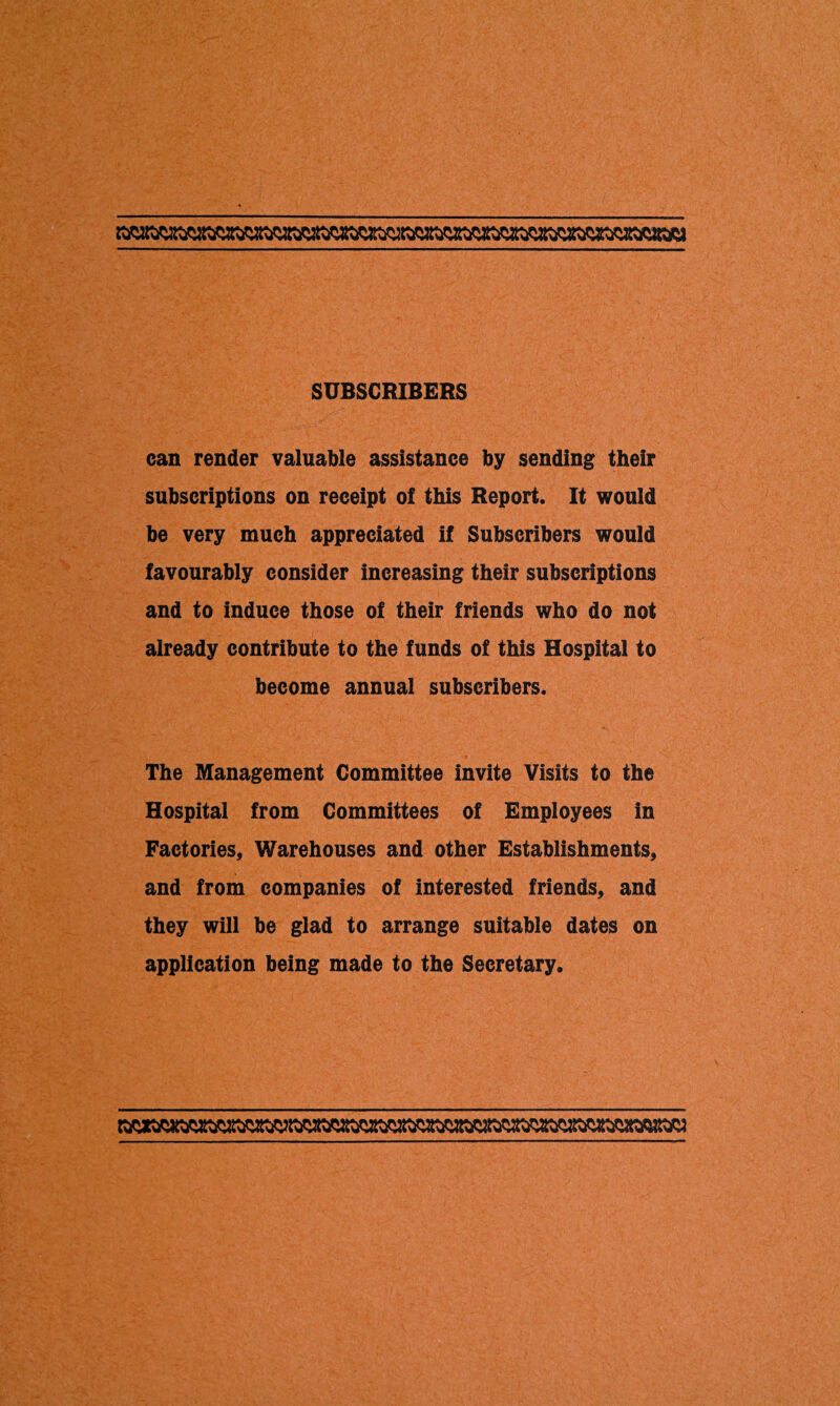 SUBSCRIBERS can render valuable assistance by sending their subscriptions on receipt of this Report. It would be very much appreciated if Subscribers would favourably consider increasing their subscriptions and to induce those of their friends who do not already contribute to the funds of this Hospital to become annual subscribers. The Management Committee invite Visits to the Hospital from Committees of Employees in Factories, Warehouses and other Establishments, and from companies of interested friends, and they will be glad to arrange suitable dates on application being made to the Secretary.