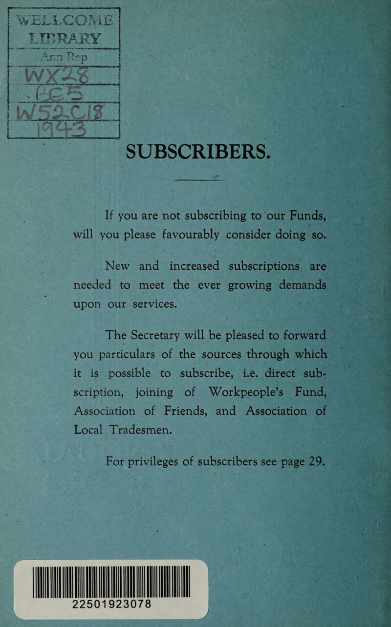 SUBSCRIBERS. If you are not subscribing to our Funds, will you please favourably consider doing so. New and increased subscriptions are needed to meet the ever growing demands upon our services. The Secretary will be pleased to forward you particulars of the sources through which it is possible to subscribe, i.e. direct sub¬ scription, joining of Workpeople’s Fund, Association of Friends, and Association of Local Tradesmen. For privileges of subscribers see page 29. J 22501923078
