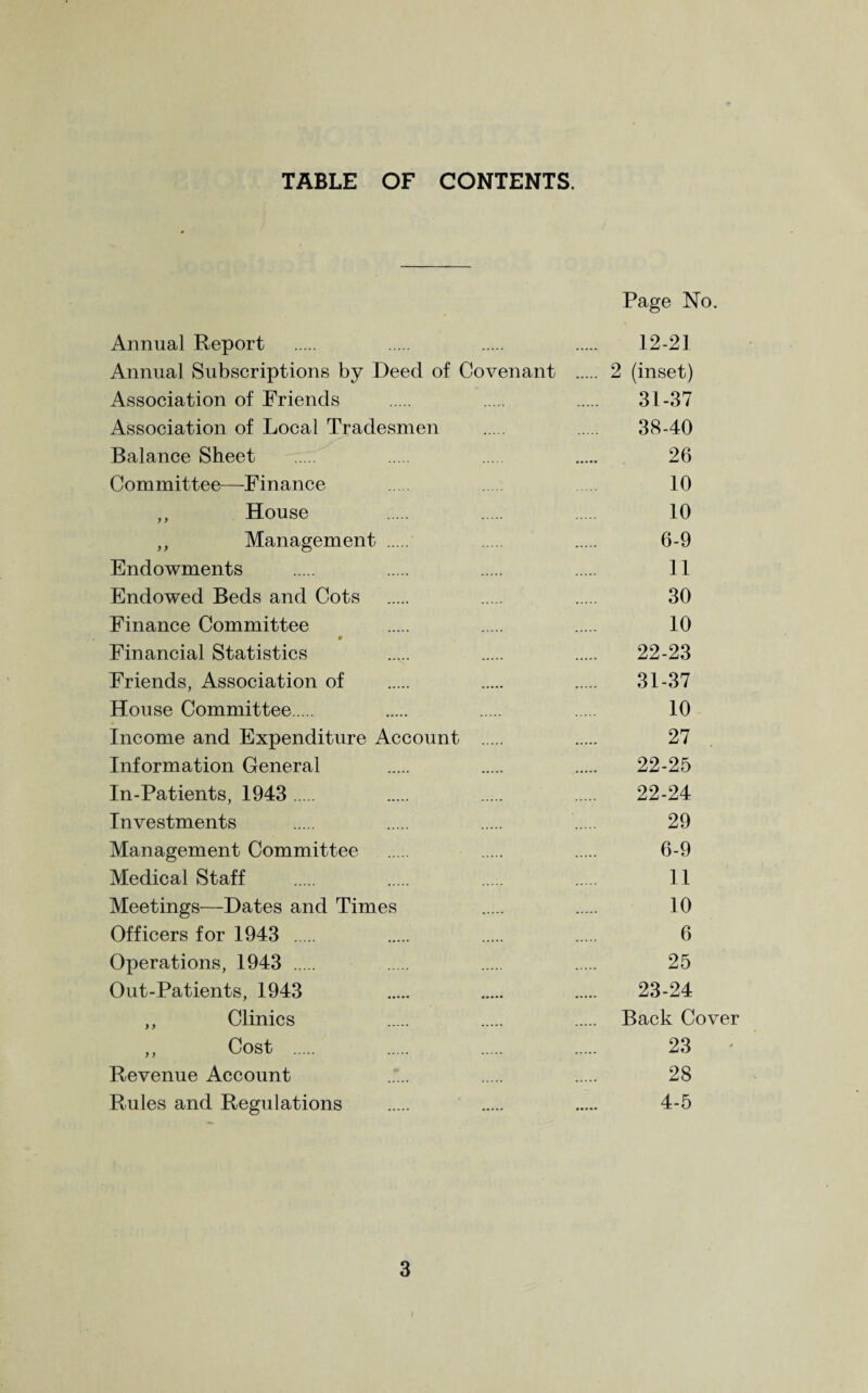 TABLE OF CONTENTS. Page No. Annual Report . . . . 12-21 Annual Subscriptions by Deed of Covenant . 2 (inset) Association of Friends . . . 31-37 Association of Local Tradesmen . . 38-40 Balance Sheet . . . . 26 Committee—Finance . 10 ,, House . . . 10 ,, Management . . 6-9 Endowments . . . . 11 Endowed Beds and Cots . . . 30 Finance Committee . . . 10 * Financial Statistics . . . 22-23 Friends, Association of . . . 31-37 House Committee. . . . 10 Income and Expenditure Account . 27 Information General . . . 22-25 In-Patients, 1943 . . . . 22-24 Investments . . . . 29 Management Committee . . . 6-9 Medical Staff . . ..... . 11 Meetings—Dates and Times . . 10 Officers for 1943 . . . . 6 Operations, 1943 . . . . 25 Out-Patients, 1943 . . . 23-24 ,, Clinics . . . Back Cover ,, Cost . . . . 23 Revenue Account ..“... . . 28 Rules and Regulations . . . 4-5