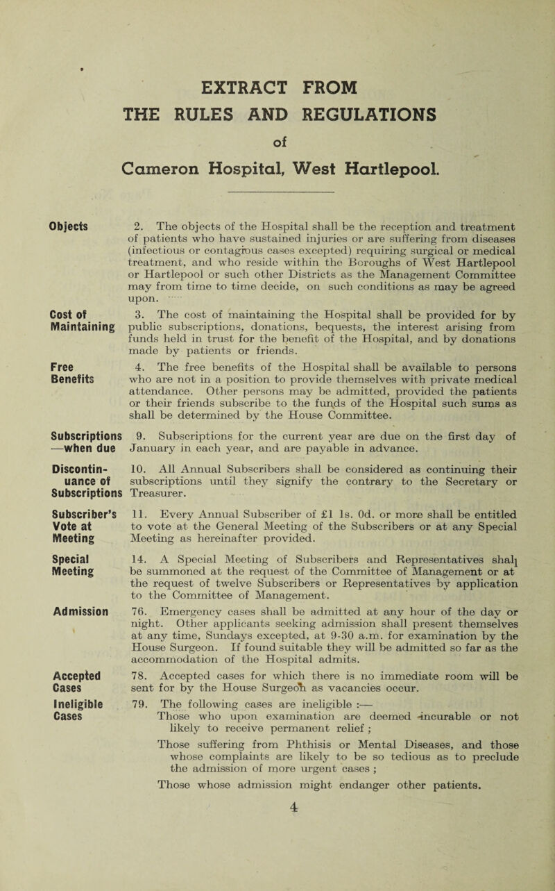 EXTRACT FROM THE RULES AND REGULATIONS of Cameron Hospital, West Hartlepool. Objects Cost of Maintaining Free Benefits 2. The objects of the Hospital shall be the reception and treatment of patients who have sustained injuries or are suffering from diseases (infectious or contagious cases excepted) requiring surgical or medical treatment, and who reside within the Boroughs of West Hartlepool or Hartlepool or such other Districts as the Management Committee may from time to time decide, on such conditions as may be agreed upon. 3. The cost of maintaining the Hospital shall be provided for by public subscriptions, donations, bequests, the interest arising from funds held in trust for the benefit of the Hospital, and by donations made by patients or friends. 4. The free benefits of the Hospital shall be available to persons who are not in a position to provide themselves with private medical attendance. Other persons may be admitted, provided the patients or their friends subscribe to the funds of the Hospital such sums as shall be determined by the House Committee. Subscriptions 9. Subscriptions for the current year are due on the first day of —When due January in each year, and are payable in advance. Discontin- 10. All Annual Subscribers shall be considered as continuing their uance Of subscriptions until they signify the contrary to the Secretary or Subscriptions Treasurer. Subscriber’s 11. Every Annual Subscriber of £1 Is. Od. or more shall be entitled Vote at to vote at the General Meeting of the Subscribers or at any Special Meeting Meeting as hereinafter provided. Special Meeting Admission Accepted Cases Ineligible Cases 14. A Special Meeting of Subscribers and Representatives shalj be summoned at the request of the Committee of Management or at the request of twelve Subscribers or Representatives by application to the Committee of Management. 76. Emergency cases shall be admitted at any hour of the day or night. Other applicants seeking admission shall present themselves at any time, Sundays excepted, at 9-30 a.m. for examination by the House Surgeon. If found suitable they will be admitted so far as the accommodation of the Hospital admits. 78. Accepted cases for which there is no immediate room will be sent for by the House Surgeoh as vacancies occur. 79. The following cases are ineligible :— Those who upon examination are deemed -incurable or not likely to receive permanent relief ; Those suffering from Phthisis or Mental Diseases, and those whose complaints are likely to be so tedious as to preclude the admission of more urgent cases ; Those whose admission might endanger other patients.