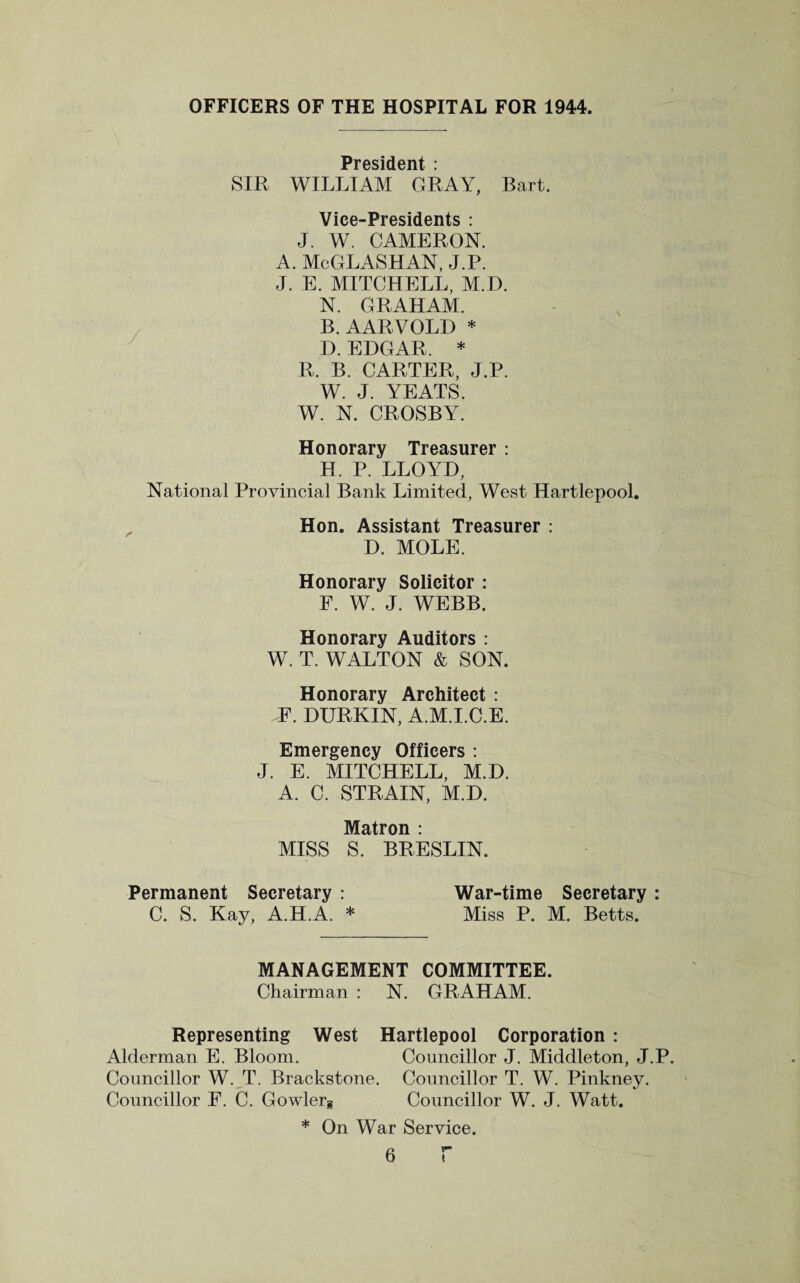 OFFICERS OF THE HOSPITAL FOR 1944. President : SIR WILLIAM GRAY, Bart. Vice-Presidents : J. W. CAMERON. A. McGLASHAN, J.P. J. E. MITCHELL, M.D. N. GRAHAM. B. AARVOLD * D. EDGAR. * R, B. CARTER, J.P. W. J. YEATS. W. N. CROSBY. Honorary Treasurer : H. P. LLOYD, National Provincial Bank Limited, West Hartlepool. Hon. Assistant Treasurer : D. MOLE. Honorary Solicitor : F. W. J. WEBB. Honorary Auditors : W. T. WALTON & SON. Honorary Architect : F. DURKIN, A.M.I.C.E. Emergency Officers : J. E. MITCHELL, M.D. A. C. STRAIN, M.D. Matron : MISS S. BRESLIN. War-time Secretary : Miss P. M. Betts. Permanent Secretary : C. S. Kay, A.H.A. * MANAGEMENT COMMITTEE. Chairman : N. GRAHAM. Representing West Hartlepool Corporation : Alderman E. Bloom. Councillor J. Middleton, J.P. Councillor W. T. Brackstone. Councillor T. W. Pinkney. Councillor F. C. Gowlerg Councillor W. J. Watt. * On War Service.