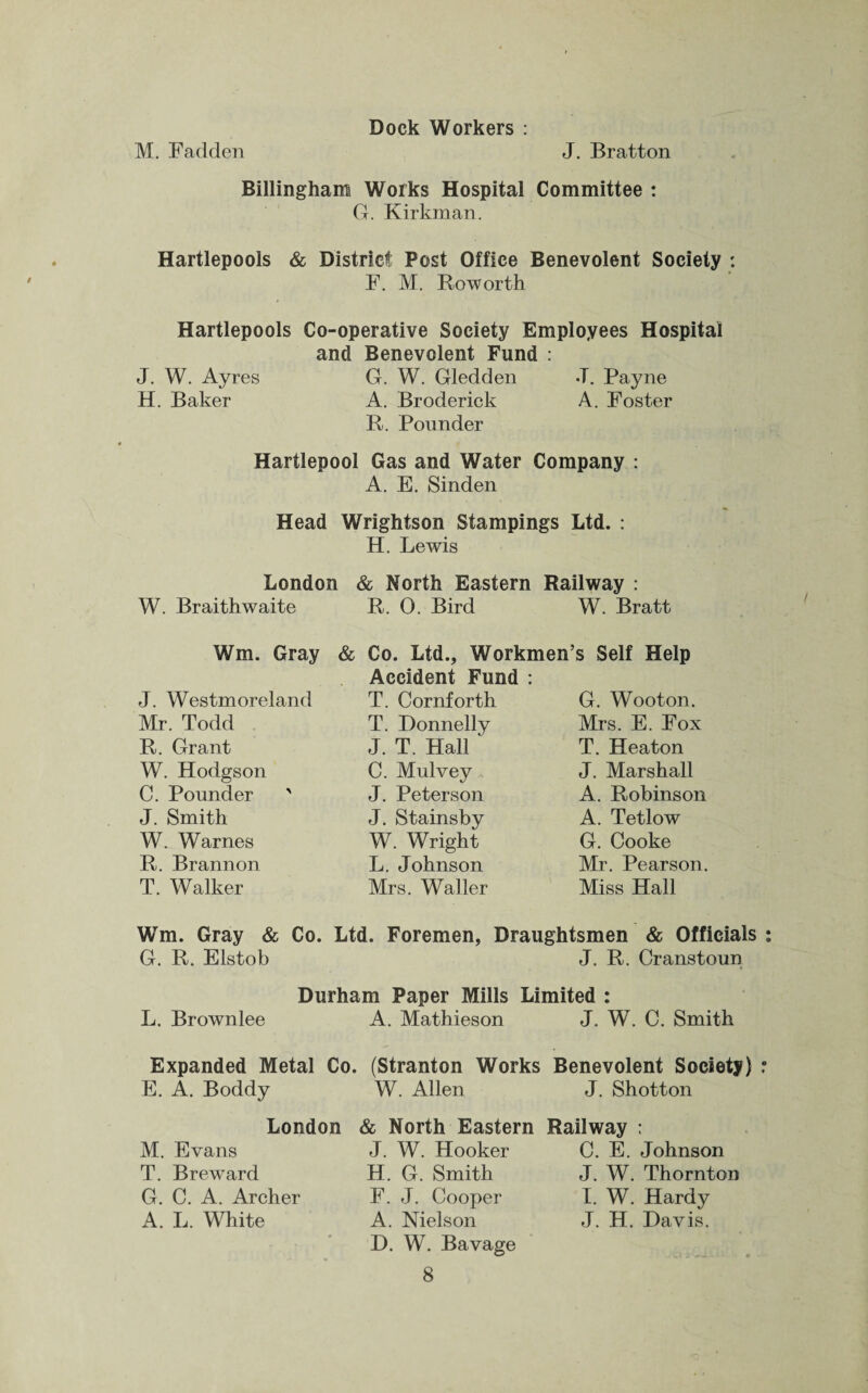 Dock Workers : M. Fadden J. Bratton Dillingham Works Hospital Committee : G. Kirkman. Hartlepools & District Post Office Benevolent Society : F. M. Roworth Hartlepools Co-operative Society Employees Hospital and Benevolent Fund : J. W. Ayres G. W. Gledden J. Payne H. Baker A. Broderick A. Foster R. Pounder Hartlepool Gas and Water Company : A. E. Sinden Head Wrightson Stampings Ltd. : H. Lewis London & North Eastern Railway : W. Braithwaite R. 0. Bird W. Bratt Wm. Gray J. Westmoreland Mr. Todd R. Grant W. Hodgson C. Pounder ' J. Smith W. Warnes R. Brannon T. Walker & Co. Ltd., Workmen’s Self Help Accident Fund : T. Cornforth T. Donnelly J. T. Hall C. Mulvey J. Peterson J. Stainsby W. Wright L. Johnson Mrs. Waller G. Wooton. Mrs. E. Fox T. Heaton J. Marshall A. Robinson A. Tetlow G. Cooke Mr. Pearson. Miss Hall Wm. Gray & Co. Ltd. Foremen, Draughtsmen & Officials G. R. Elstob J. R. Cranstoun Durham Paper Mills Limited : L. Brownlee A. Mathieson J. W. C. Smith Expanded Metal Co. (Stranton Works Benevolent Society) E. A. Boddy W. Allen J. Shotton London M. Evans T. Breward G. C. A. Archer A. L. White & North Eastern J. W. Hooker H. G. Smith F. J. Cooper A. Nielson D. W. Bavage 8 Railway : C. E. Johnson J. W. Thornton I. W. Hardy J. H. Dav is.