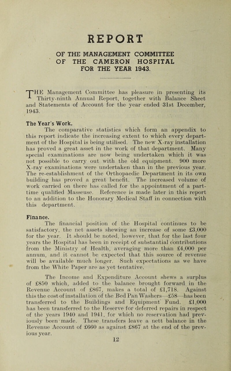 REPORT OF THE MANAGEMENT COMMITTEE OF THE CAMERON HOSPITAL FOR THE YEAR 1943. '“THE Management Committee has pleasure in presenting its ^ Thirty-ninth Annual Report, together with Balance Sheet and Statements of Account for the year ended 31st December, 1943. The Year’s Work. The comparative statistics which form an appendix to this report indicate the increasing extent to which every depart¬ ment of the Hospital is being utilised. The new X-ray installation has proved a great asset in the work of that department. Many special examinations are now being undertaken which it was not possible to carry out with the old equipment. 900 more X-ray examinations were undertaken than in the previous year. The re-establishment of the Orthopaedic Department in its own building has proved a great benefit. The increased volume of work carried on there has called for the appointment of a part- time qualified Masseuse. Reference is made later in this report to an addition to the Honorary Medical Staff in connection with this department. Finance. The financial position of the Hospital continues to be satisfactory, the net assets shewing an increase of some £3,000 for the year. It should be noted, however, that for the last four years the Hospital has been in receipt of substantial contributions from the Ministry of Health, averaging more than £4,000 per annum, and it cannot be expected that this source of revenue will be available much longer. Such expectations as we have from the White Paper are as yet tentative. The Income and Expenditure Account shews a surplus of £850 which, added to the balance brought forward in the Revenue Account of £867, makes a total of £1,718. Against this the cost of installation of the BedPan Washers—£58—has been transferred to the Buildings and Equipment Fund. £1,000 has been transferred to the Reserve for deferred repairs in respect of the years 1940 and 1941, for which no reservation had prev¬ iously been-made. These. transfers leave a nett balance in the Revenue Account of £660 as against £867 at the end of the prev¬ ious year.