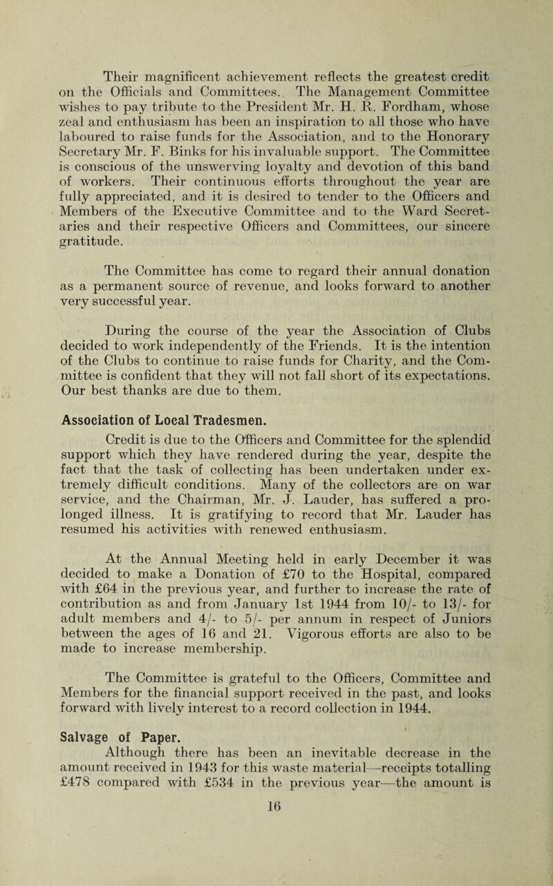 Their magnificent achievement reflects the greatest credit on the Officials and Committees. The Management Committee wishes to pay tribute to the President Mr. H. It. Fordham, whose zeal and enthusiasm has been an inspiration to all those who have laboured to raise funds for the Association, and to the Honorary Secretary Mr. F. Binks for his invaluable support. The Committee is conscious of the unswerving loyalty and devotion of this band of workers. Their continuous efforts throughout the year are fully appreciated, and it is desired to tender to the Officers and Members of the Executive Committee and to the Ward Secret¬ aries and their respective Officers and Committees, our sincere gratitude. The Committee has come to regard their annual donation as a permanent source of revenue, and looks forward to another very successful year. During the course of the year the Association of Clubs decided to work independently of the Friends. It is the intention of the Clubs to continue to raise funds for Charity, and the Com¬ mittee is confident that they will not fall short of its expectations. Our best thanks are due to them. Association of Local Tradesmen. Credit is due to the Officers and Committee for the splendid support which they have rendered during the year, despite the fact that the task of collecting has been undertaken under ex¬ tremely difficult conditions. Many of the collectors are on war service, and the Chairman, Mr. J. Lauder, has suffered a pro¬ longed illness. It is gratifying to record that Mr. Lauder has resumed his activities with renewed enthusiasm. At the Annual Meeting held in early December it was decided to make a Donation of £70 to the Hospital, compared with £64 in the previous year, and further to increase the rate of contribution as and from January 1st 1944 from 10/- to 13/- for adult members and 4/- to 5/- per annum in respect of Juniors between the ages of 16 and 21. Vigorous efforts are also to be made to increase membership. The Committee is grateful to the Officers, Committee and Members for the financial support received in the past, and looks forward with lively interest to a record collection in 1944. Salvage of Paper. Although there has been an inevitable decrease in the amount received in 1943 for this waste material—receipts totalling £478 compared with £534 in the previous year—the amount is
