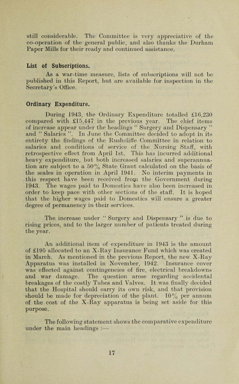 still considerable. The Committee is very appreciative of the co-operation of the general public, and also thanks the Durham Paper Mills for their ready and continued assistance. List of Subscriptions. As a war-time measure, lists of subscriptions will not be published in this Report, but are available for inspection in the Secretary’s Office. Ordinary Expenditure. During 1943, the Ordinary Expenditure totalled £16,230 compared with £15,447 in the previous year. The chief items of increase appear under the headings “ Surgery and Dispensary ” and “ Salaries ”. In June the Committee decided to adopt in its entirety the findings of the Rushcliffe Committee in relation to salaries and conditions of service of the Nursing Staff, with retrospective effect from April 1st. This has incurred additional heavy expenditure, but both increased salaries and superannua¬ tion are subject to a 50% State Grant calculated on the basis of the scales in operation in April 1941. No interim payments in this respect have been received frotti the Government during 1943. The wages paid to Domestics have also been increased in order to keep pace with other sections of the staff. It is hoped that the higher wages paid to Domestics will ensure a greater degree of permanency in their services. The increase under “ Surgery and Dispensary ” is due to rising prices, and to the larger number of patients treated during the year. An additional item of expenditure in 1943 is the amount of £195 allocated to an X-Ray Insurance Fund which was created in March. As mentioned in the previous Report, the new X-Ray Apparatus was installed in November, 1942. Insurance cover was effected against contingencies of fire, electrical breakdowns and war damage. The question arose regarding accidental breakages of the costly Tubes and Valves. It was finally decided that the Hospital should carry its own risk, and that provision should be made for depreciation of the plant. 10% per annum of the cost of -the X-Ray apparatus is being set aside for this purpose. The following statement shows the comparative expenditure under the main headings :—