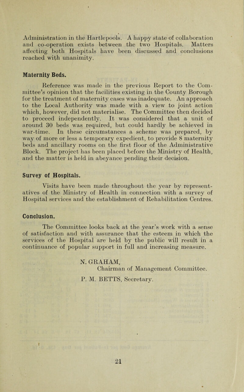 Administration in the Hartlepools. A happy state of collaboration and co-operation exists between the two Hospitals. Matters affecting both Hospitals have been discussed and conclusions reached with unanimity. Maternity Beds. Reference was made in the previous Report to the Com¬ mittee’s opinion that the facilities existing in the County Borough for the treatment of maternity cases was inadequate. An approach to the Local Authority was made with a view to joint action which, however, did not materialise. The Committee then decided to proceed independently. It was considered that a unit of around 30 beds was required, but could hardly be achieved in war-time. In these circumstances a scheme was prepared, by way of more or less a temporary expedient, to provide 8 maternity beds and ancillary rooms on the first floor of the Administrative Block. The project has been placed before the Ministry of Health, and the matter is held in abeyance pending their decision. Survey of Hospitals. Visits have been made throughout the year by represent¬ atives of the Ministry of Health in connection with a survey of Hospital services and the establishment of Rehabilitation Centres. Conclusion. The Committee looks back at the year’s work with a sense of satisfaction and with assurance that the esteem in which the services of the Hospital are held by the public will result in a continuance of popular support in full and increasing measure. N. GRAHAM, Chairman of Management Committee. P. M. BETTS, Secretary. f