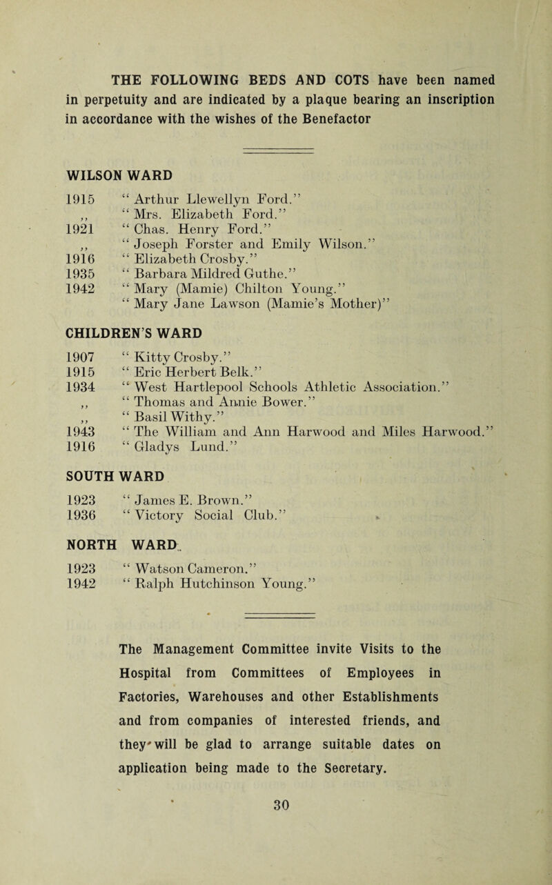 THE FOLLOWING BEDS AND COTS have been named in perpetuity and are indicated by a plaque bearing an inscription in accordance with the wishes of the Benefactor WILSON WARD 1915 “ Arthur Llewellyn Ford.” ,, c‘ Mrs. Elizabeth Ford.” 1921 “ Chas. Henry Ford.” ,, “ Joseph Forster and Emily Wilson.” 1916 “ Elizabeth Crosby.” 1935 “ Barbara Mildred Guthe.” 1942 “ Mary (Mamie) Chilton Young.” “ Mary Jane Lawson (Mamie’s Mother)” CHILDREN’S WARD 1907 “ Kitty Crosby.” 1915 “ Eric Herbert Belk.” 1934 “ West Hartlepool Schools Athletic Association.” ,, “ Thomas and Annie Bower.” „ “ Basil Withy.” 1943 “ The William and Ann Harwood and Miles Harwood.” 1916 “ Gladys Lund.” SOUTH WARD 1923 “ James E. Brown.” 1936 “ Victory Social Club.” NORTH WARD, 1923 “ Watson Cameron.” 1942 “ Ralph Hutchinson Young.” The Management Committee invite Visits to the Hospital from Committees of Employees in Factories, Warehouses and other Establishments and from companies of interested friends, and they'will be glad to arrange suitable dates on application being made to the Secretary.