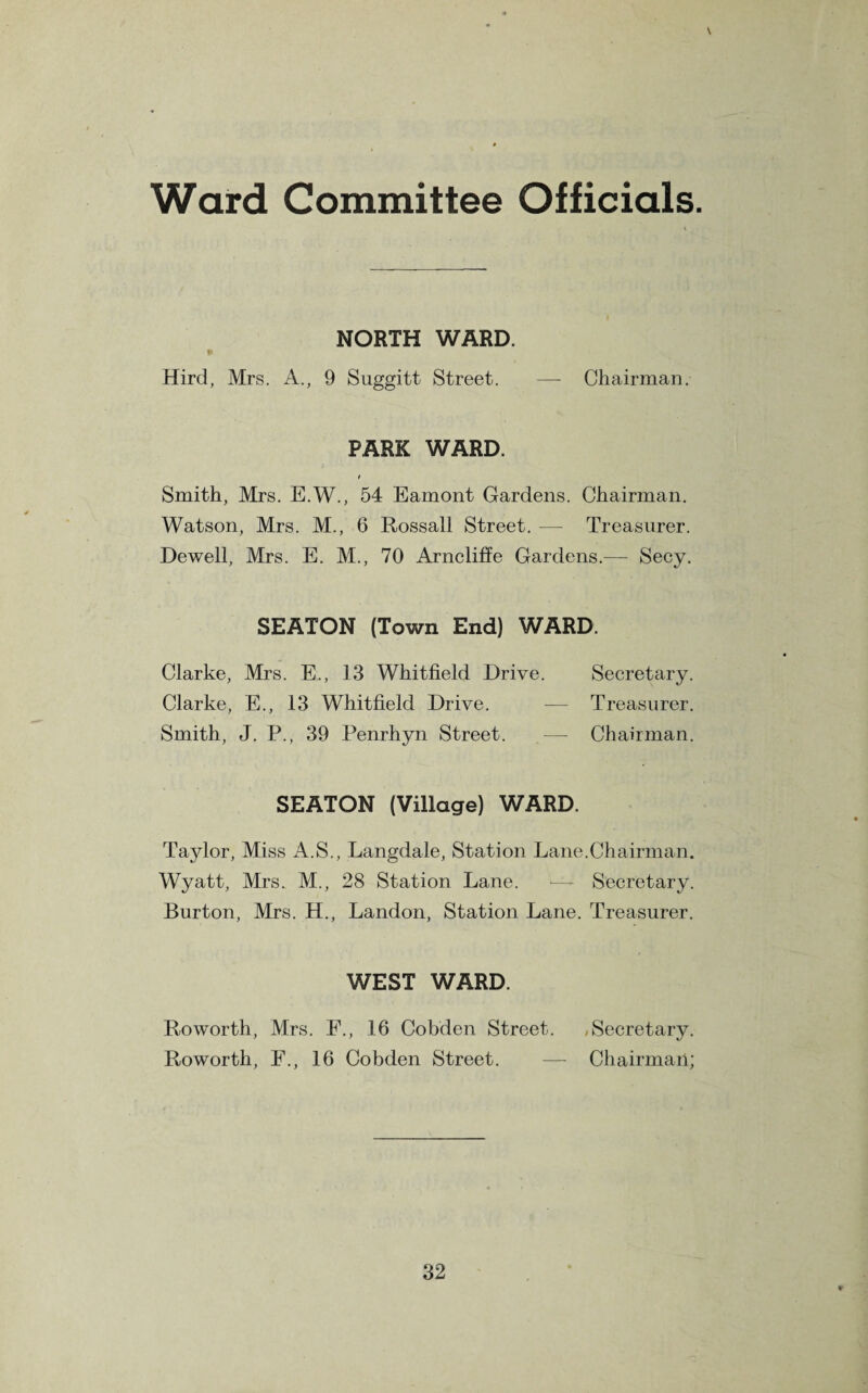 Ward Committee Officials. \ NORTH WARD. Hird, Mrs. A., 9 Suggitt Street. — Chairman. PARK WARD. t Smith, Mrs. E.W., 54 Eamont Gardens. Chairman. Watson, Mrs. M., 6 Rossall Street. — Treasurer. Dewell, Mrs. E. M., 70 Arncliffe Gardens.— Secy. SEATON (Town End) WARD. Clarke, Mrs. E., 13 Whitfield Drive. Secretary. Clarke, E., 13 Whitfield Drive. — Treasurer. Smith, J. P., 39 Penrhyn Street. — Chairman. SEATON (Village) WARD. Taylor, Miss A.S., Langdale, Station Lane.Chairman. Wyatt, Mrs. M., 28 Station Lane. — Secretary. Burton, Mrs. H., Landon, Station Lane. Treasurer. WEST WARD. Roworth, Mrs. F., 16 Cobden Street. /Secretary. Roworth, E., 16 Cobden Street. — Chairmail;