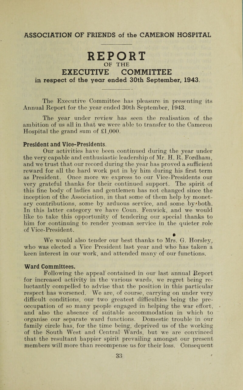 REPORT OF THE EXECUTIVE COMMITTEE in respect of the year ended 30th September, 1943. The Executive Committee has pleasure in presenting its Annual Report for the year ended 30th September, 1943. The year under review has seen the realisation of the ambition of us all in that we were able to transfer to the Cameron Hospital the grand sum of £1,000. President and Vice-Presidents. Our activities have been continued during the year under the very capable and enthusiastic leadership of Mr. H. R. Fordham, and we trust that our record during the year has proved a sufficient reward for all the hard work put in by him during his first term as President. Once more we express to our Vice-Presidents our very grateful thanks for their continued support. The spirit of this fine body of ladies and gentlemen has not changed since the inception of the Association, in that some of them help by monet¬ ary contributions, some by arduous service, and some by'both. In this latter category we have Coun. Fenwick, and we would like to take this opportunity of tendering our special thanks to him for continuing to render yeoman service in the quieter role of Vice-President. We would also tender our best thanks to Mrs. G. Horsley, who was elected a Vice President last year and who has taken a keen interest in our work, and attended many of our functions. Ward Committees. Following the appeal contained in our last annual Report for increased activity in the various wards, we regret being re¬ luctantly compelled to advise that the position in this particular respect has worsened. We are, of course, carrying on under very difficult conditions, our two greatest difficulties being the pre¬ occupation of so many people engaged in helping the war effort, and also the absence of suitable accommodation in which to organise our separate ward functions. Domestic trouble in our family circle has, for the time being, deprived us of the working of the South West and Central Wards, but we are convinced that the resultant happier spirit prevailing amongst our present members will more than recompense us for their loss. Consequent