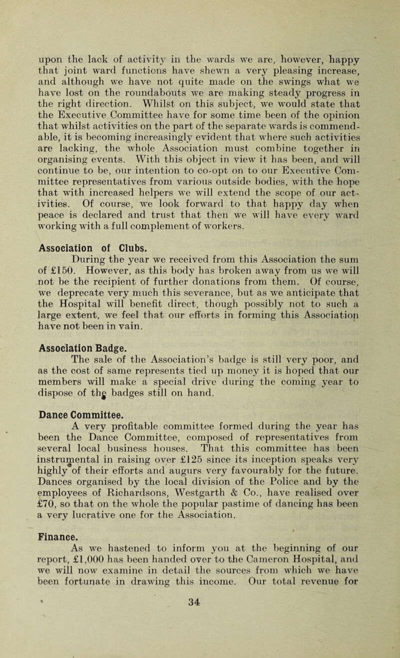 upon the lack of activity in the wards we are, however, happy that joint ward functions have shewn a very pleasing increase, and although we have not quite made on the swings what we have lost on the roundabouts we are making steady progress in the right direction. Whilst on this subject, we would state that the Executive Committee have for some time been of the opinion that whilst activities on the part of the separate wards is commend¬ able, it is becoming increasingly evident that where such activities are lacking, the whole Association must combine together in organising events. With this object in view it has been, and will continue to be, our intention to co-opt on to our Executive Com¬ mittee representatives from various outside bodies, with the hope that with increased helpers we will extend the scope of our act¬ ivities. Of course, we look forward to that happy day when peace is declared and trust that then we will have every ward working with a full complement of workers. Association of Clubs. During the year we received from this Association the sum of £150. However, as this body has broken away from us we will not be the recipient of further donations from them. Of course, we deprecate very much this severance, but as we anticipate that the Hospital will benefit direct, though possibly not to such a large extent, we feel that our efforts in forming this Association have not been in vain. Association Badge. The sale of the Association’s badge is still very poor, and as the cost of same represents tied up money it is hoped that our members will make a special drive during the coming year to dispose of th^ badges still on hand. Dance Committee. A very profitable committee formed during the year has been the Dance Committee, composed of representatives from several local business houses. That this committee has been instrumental in raising over £125 since its inception speaks very highly of their efforts and augurs very favourably for the future. Dances organised by the local division of the Police and by the employees of Richardsons, Westgarth & Co., have realised over £70, so that on the whole the popular pastime of dancing has been a very lucrative one for the Association. t Finance. As we hastened to inform you at the beginning of our report, £1,000 has been handed over to the Cameron Hospital, and we will now examine in detail the sources from which we have been fortunate in drawing this income. Our total revenue for