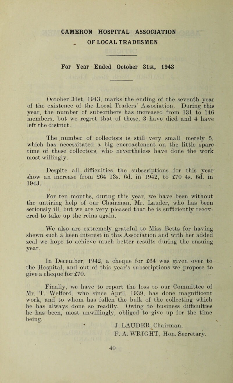 OF LOCAL TRADESMEN For Year Ended October 31st, 1943 October 31st, 1943, marks the ending of the seventh year of the existence of the Local Traders’ Association. During this year, the number of subscribers has increased from 131 to 146 members, but we regret that of these, 3 have died and 4 have left the district. The . number of collectors is still very small, merely 5, which has necessitated a big encroachment on the little spare time of these collectors, who nevertheless have done the work most willingly. Despite all difficulties the subscriptions for this year show an increase from £64 13s. 6d. in 1942, to £70 4s. 6d. in 1943. For ten months, during this year, we have been without the untiring help of our Chairman, Mr. Lauder, who has been seriously ill, but we are very pleased that he is sulficiently recov¬ ered to take up the reins again. We also are extremely grateful to Miss Betts for having shewn such a keen interest in this Association and with her added zeal we hope to achieve much better results during the ensuing year. In December, 1942, a cheque for £64 was given over to the Hospital, and out of this year’s subscriptions we propose to give a cheque for £70. Finally, we have to report the loss to our Committee of Mr. T. Welford, who since April, 1939, has done magnificent work, and to whom has fallen the bulk of the collecting which he has always done so readily. Owing to business difficulties he has been, most unwillingly, obliged to give up for the time being. J. LAUDER, Chairman. F. A. WRIGHT, Hon. Secretary.