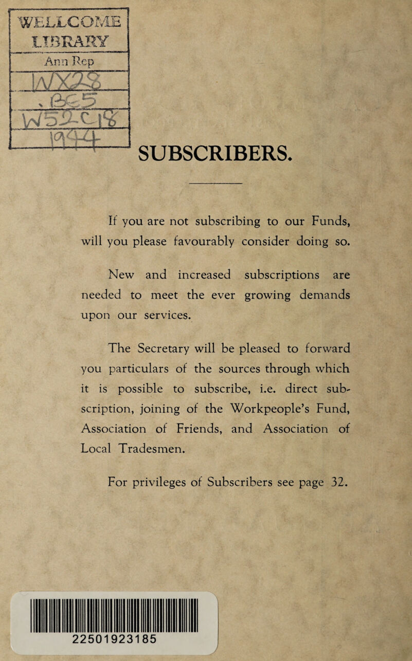 SUBSCRIBERS. It you are not subscribing to our Funds, will you please favourably consider doing so. New and increased subscriptions are needed to meet the ever growing demands upon our services. The Secretary will be pleased to forward you particulars of the sources through which it is possible to subscribe, i.e. direct sub¬ scription, joining of the Workpeople’s Fund, Association of Friends, and Association of Local Tradesmen. For privileges of Subscribers see page 32. 22501923185 J