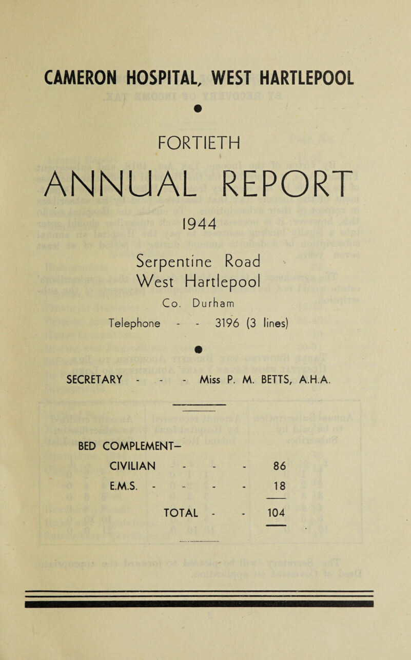 CAMERON HOSPITAL, WEST HARTLEPOOL FORTIETH ANNUAL REPORT 1944 Serpentine Road West Hartlepool Co. Durham Telephone - - 3196 (3 lines) SECRETARY - - - Miss P. M. BETTS, A.H.A. BED COMPLEMENT- CIVILIAN - 86 E.M.S. - - 18 TOTAL - 104