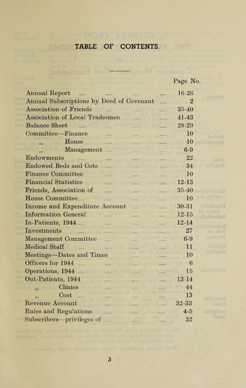 TABLE OF CONTENTS. Page No. Annual Report . . . . 10-20 Annual Subscriptions by Deed of Covenant . 2 Association of Friends . . . 35-40 Association of Local Tradesmen . . 41-43 Balance Sheet . . . . 28-29 Committee—Finance . . . 10 ,, House . . . 10 ,, Management . . 6-9 Endowments . . . . 22 Endowed Beds and Cots . . . 34 Finance Committee . . . 10 Financial Statistics . . . 12-13 Friends, Association of . . . 35-40 House Committee. . . . 10 Income and Expenditure Account . . 30-31 Information General . . . 12-15 In-Patients, 1944. . . . 12-14 Investments . . . . 27 Management Committee . . . 0-9 Medical Staff . . . . 11 Meetings—Dates and Times . . 10 Officers for 1944 . . . . 6 Operations, 1944 . . . . 15 Out-Patients, 1944 . . . 13-14 ,, Clinics . . . 44 ,, Cost . . . 13 Revenue Account . . . 32-33 Rules and Regulations . . . 4-5 Subscribers—privileges of . . 32