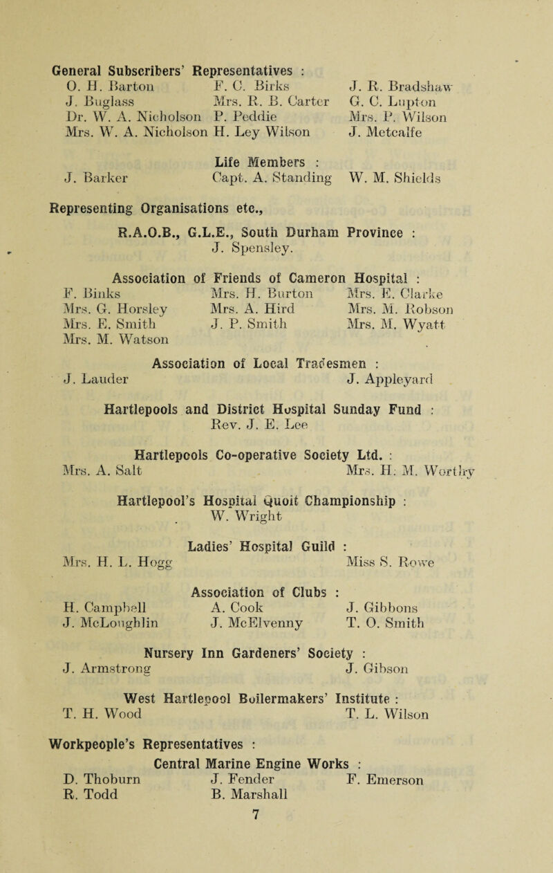 General Subscribers’ Representatives : 0. H. Barton F. C. Birks J. Bug]ass Mrs. R. B. Carter Dr. W. A. Nicholson P. Peddie Mrs. W. A. Nicholson H. Ley Wilson J. R. Bradsha,w G. C. Lupton Mrs. P. Wilson J. Metcalfe J. Barker Life Members : Capt. A. Standing W. M. Shields Representing Organisations etc., R.A.O.B., G.L.E., South Durham Province : J. Spensley. Association of Friends of Cameron Hospital : F. Biliks Mrs. H. Burton Mrs. E. Clarke Mrs. G. Horsley Mrs. A. Hird Mrs. M. Robson Mrs. E. Smith J. P. Smith Mrs. M. Wyatt Mrs. M. Watson Association of Local Tradesmen : J. Lauder J. Appleyard Hartlepools and District Hospital Sunday Fund : Rev. J. E. Lee Hartlepools Co-operative Society Ltd. : Mrs. A. Salt Mrs. H. M. Worthy Hartlepool’s Hosoital Quoit Championship : W. 'Wright Ladies’ Hospital Guild : Mrs. H. L. Hogg Miss S. Rowe Association of Clubs : H. Campbell A. Cook J. Gibbons J. McLougblin J. McElvenny T. 0. Smith Nursery Inn Gardeners’ Society : J. Armstrong J. Gibson West Hartleoool Boilermakers’ Institute : T. H. Wood T. L. Wilson Workpeople’s Representatives : Central Marine Engine Works : D. Thoburn J. Fender F. Emerson R. Todd B. Marshall