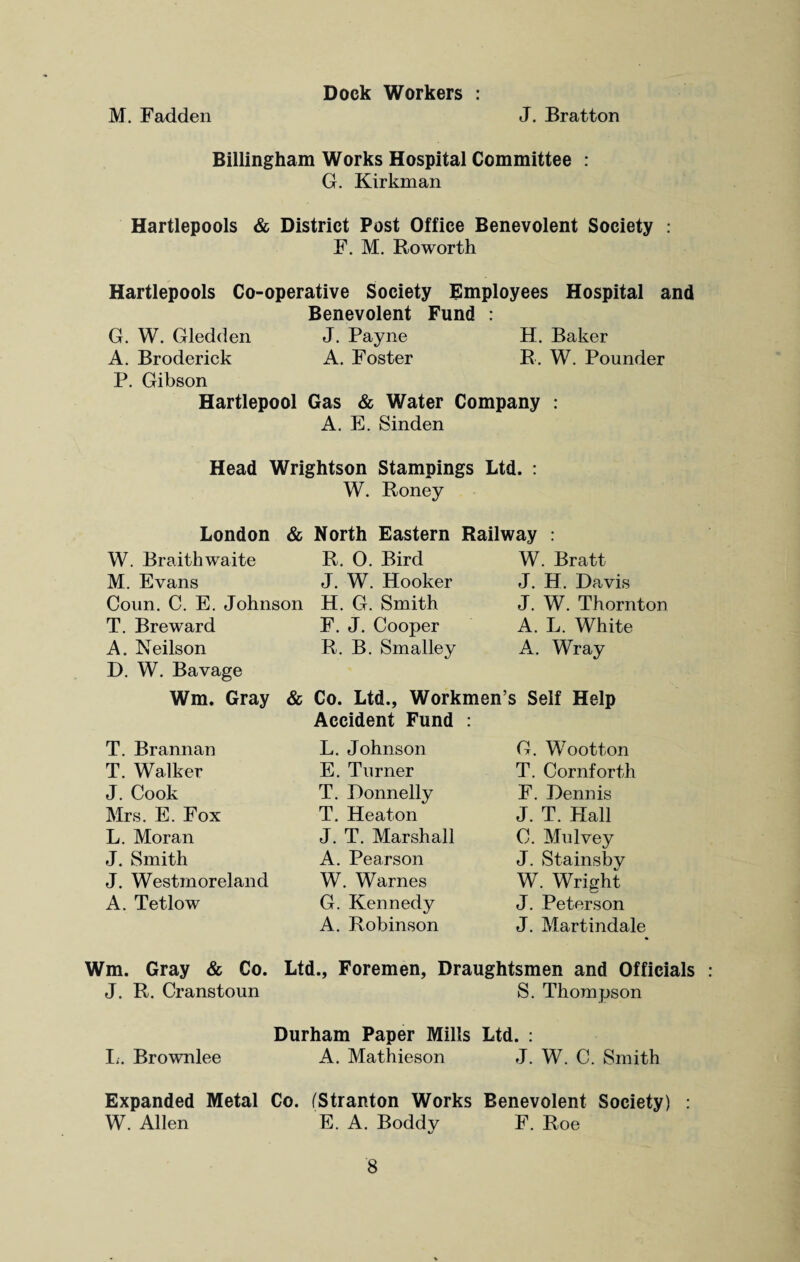 Dock Workers : M. Fadden J. Bratton Billingham Works Hospital Committee : G. Kirkman Hartlepools & District Post Office Benevolent Society : F. M. Roworth Hartlepools Co-operative Society Employees Hospital and Benevolent Fund : G. W. Gledden J. Payne H. Baker A. Broderick A. Foster R. W. Pounder P. Gibson Hartlepool Gas & Water Company : A. E. Sinden Head Wrightson Stampings Ltd. : W. Roney London & North Eastern Railway : W. Braithwaite R. 0. Bird M. Evans J. W. Hooker Coun. C. E. Johnson H. G. Smith T. Breward F. J. Cooper A. Neilson R. B. Smalley D. W. Bavage W. Bratt J. H. Davis J. W. Thornton A. L. White A. Wray Wm. Gray & Co. Ltd., Workmen’s Self Help Accident Fund : T. Brannan T. Walker J. Cook Mrs. E. Fox L. Moran J. Smith J. Westmoreland A. Tetlow L. Johnson E. Turner T. Donnelly T. Heaton J. T. Marshall A. Pearson W. Warnes G. Kennedy A. Robinson G. Wootton T. Cornforth F. Dennis J. T. Hall C. Mu Ivey J. Stainsby W. Wright J. Peterson J. Mart indale Wm. Gray & Co. Ltd., Foremen, Draughtsmen and Officials J. R. Cranstoun S. Thompson Durham Paper Mills Ltd. : L. Brownlee A. Mathieson J. W. C. Smith Expanded Metal Co. (Stranton Works Benevolent Society) : W. Allen E. A. Boddv F. Roe %s