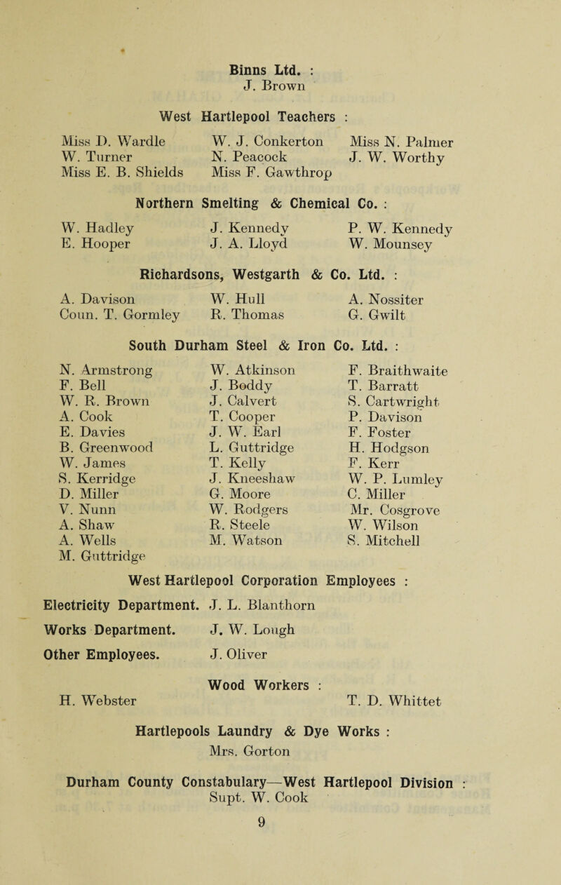 Binns Ltd. : J. Brown West Hartlepool Teachers : Miss D. Wardle W. J. Conkerton Miss N. Palmer W. Turner Miss E. B. Shields N. Peacock Miss F. Gawthrop J. W. Worthy Northern Smelting & Chemical Co. : W. Hadley J. Kennedv *y P. W. Kennedy E. Hooper J. A. Lloyd W. Mounsey Richardsons, Westgarth & i Co. Ltd. : A. Davison W. Hull A. Nossiter Conn. T. Gormley R. Thomas G. Gwilt South Durham Steel & Iron Co. Ltd. : N. Armstrong W. Atkinson F. Braithwaite F. Bell J. Boddy T. Barratt W. R. Brown J. Calvert S. Cartwright A. Cook T. Cooper P. Davison E. Davies J. W. Earl F. Foster B. Greenwood L. Guttridge H. Hodgson W. James T. Kelly F. Kerr S. Kerridge J. Kneeshaw W. P. Lumley D. Miller G. Moore C. Miller V. Nunn W. Rodgers Mr. Cosgrove A. Shaw R. Steele W. Wilson A. Wells M. Guttridge M. Watson S. Mitchell West Hartlepool Corporation Employees : Electricity Department. J. L. Blanthorn Works Department. J. W. Lough Other Employees. J. Oliver Wood Workers : H. Webster T. D. Whittet Hartlepools Laundry & Dye Works : Mrs. Gorton Durham County Constabulary—West Hartlepool Division Supt. W. Cook