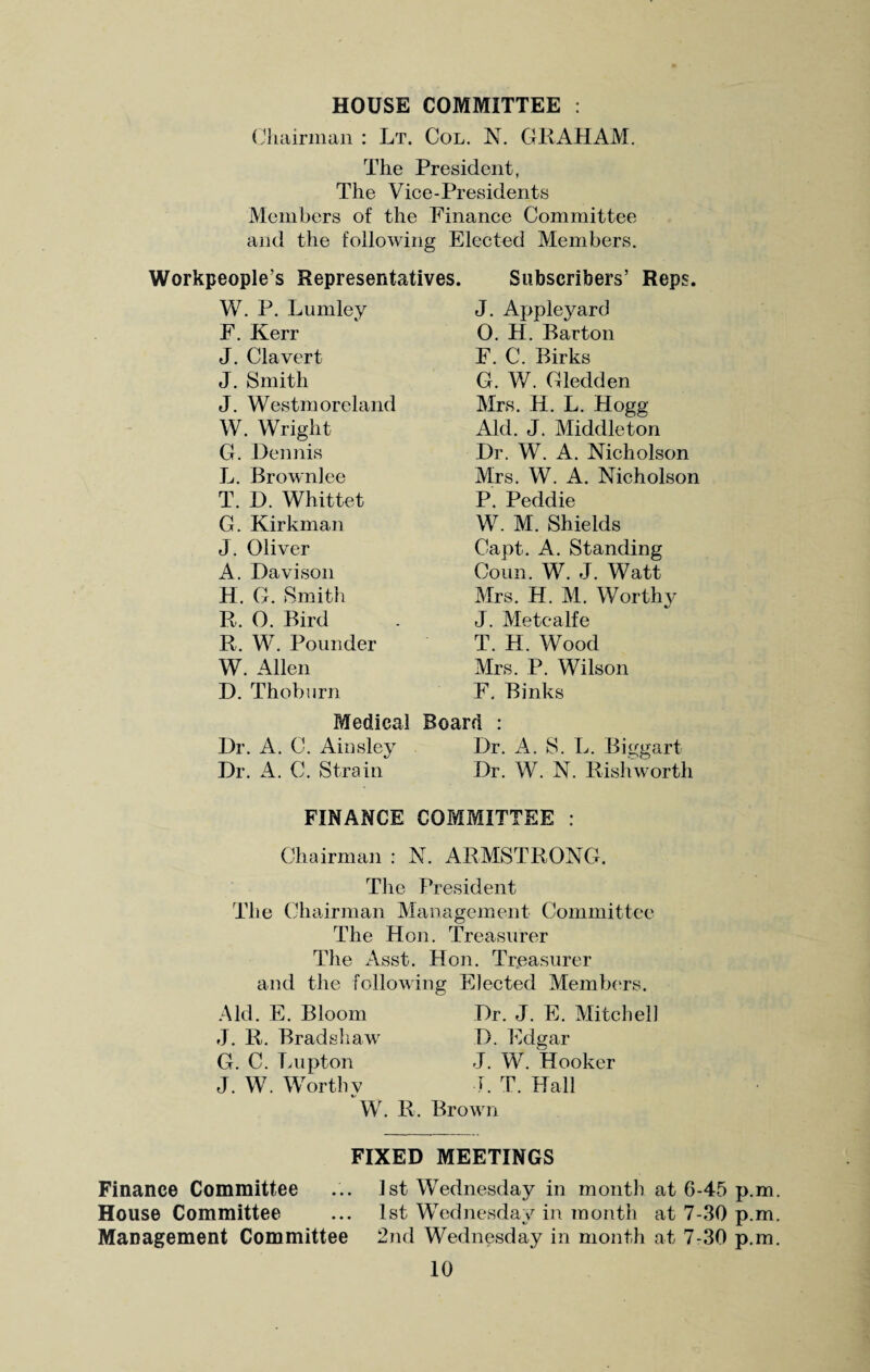 HOUSE COMMITTEE : Chairman : Lt. Col. N. GRAHAM. The President, The Vice-Presidents Members of the Finance Committee and the following Elected Members. Workpeople’s Representatives. Subscribers’ Reps. W. P. Lumley J. Appleyard F. Kerr 0. H. Barton J. Clavert F. C. Birks J. Smith G. W. Gledden J. Westmoreland Mrs. H. L. Hogg W. Wright Aid. J. Middleton G. Dennis Dr. W. A. Nicholson L. Brownlee Mrs. W. A. Nicholson T. D. Whittet P. Peddie G. Kirkman W. M. Shields J. Oliver Capt. A. Standing A. Davison Coun. W. J. Watt H. G. Smith Mrs. H. M. Worthy R. 0. Bird J. Metcalfe R. W. Pounder T. H. Wood W. Allen Mrs. P. Wilson D. Thoburn F. Binks Medical Board : Dr. A. C. Ainsley Dr. A. S. L. Biggart Dr. A. C. Strain Dr. W. N. Rishworth FINANCE COMMITTEE : Chairman : N. ARMSTRONG. Tlie President The Chairman Management Committee The Hon. Treasurer The Asst. Hon. Treasurer and the following Elected Members. Dr. J. E. Mitchell D. Edgar Aid. E. Bloom J. R. Bradshaw G. C. Lupton J. W. Hooker J. W. Worthy J. T. Hall W. R. Brown FIXED MEETINGS Finance Committee ... 1st Wednesday in month at 6-45 p.m House Committee ... 1st Wednesday in month at 7-30 p.m Management Committee 2nd Wednesday in month at 7-30 p.m