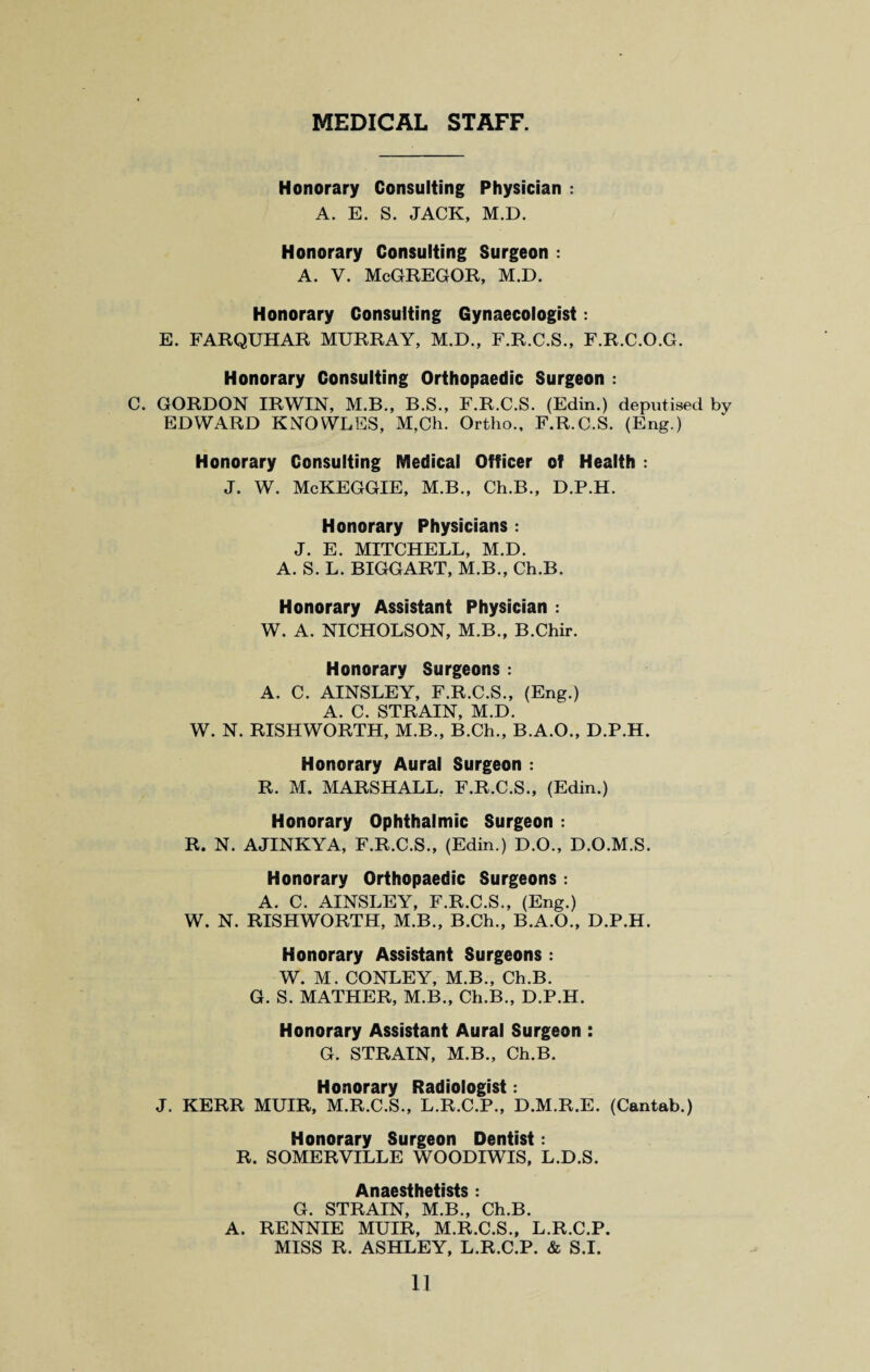 MEDICAL STAFF. Honorary Consulting Physician : A. E. S. JACK, M.D. Honorary Consulting Surgeon : A. V. McGREGOR, M.D. Honorary Consulting Gynaecologist: E. FARQUHAR MURRAY, M.D., F.R.C.S., F.R.C.O.G. Honorary Consulting Orthopaedic Surgeon : C. GORDON IRWIN, M.B., B.S., F.R.C.S. (Edin.) deputised by EDWARD KNOWLES, M,Ch. Ortho., F.R.C.S. (Eng.) Honorary Consulting Medical Officer of Health : J. W. McKEGGIE, M.B., Ch.B., D.P.H. Honorary Physicians : J. E. MITCHELL, M.D. A. S. L. BIGGART, M.B., Ch.B. Honorary Assistant Physician : W. A. NICHOLSON, M.B., B.Chir. Honorary Surgeons : A. C. AINSLEY, F.R.C.S., (Eng.) A. C. STRAIN, M.D. W. N. RISHWORTH, M.B., B.Ch., B.A.O., D.P.H. Honorary Aural Surgeon : R. M. MARSHALL. F.R.C.S., (Edin.) Honorary Ophthalmic Surgeon : R. N. AJINKYA, F.R.C.S., (Edin.) D.O., D.O.M.S. Honorary Orthopaedic Surgeons : A. C. AINSLEY, F.R.C.S., (Eng.) W. N. RISHWORTH, M.B., B.Ch., B.A.O., D.P.H. Honorary Assistant Surgeons : W. M. CONLEY, M.B., Ch.B. G. S. MATHER, M.B., Ch.B., D.P.H. Honorary Assistant Aural Surgeon : G. STRAIN, M.B., Ch.B. Honorary Radiologist: J. KERR MUIR, M.R.C.S., L.R.C.P., D.M.R.E. (Cantab.) Honorary Surgeon Dentist: R. SOMERVILLE WOODIWIS, L.D.S. Anaesthetists : G. STRAIN, M.B., Ch.B. A. RENNIE MUIR, M.R.C.S., L.R.C.P. MISS R. ASHLEY, L.R.C.P. & S.I.