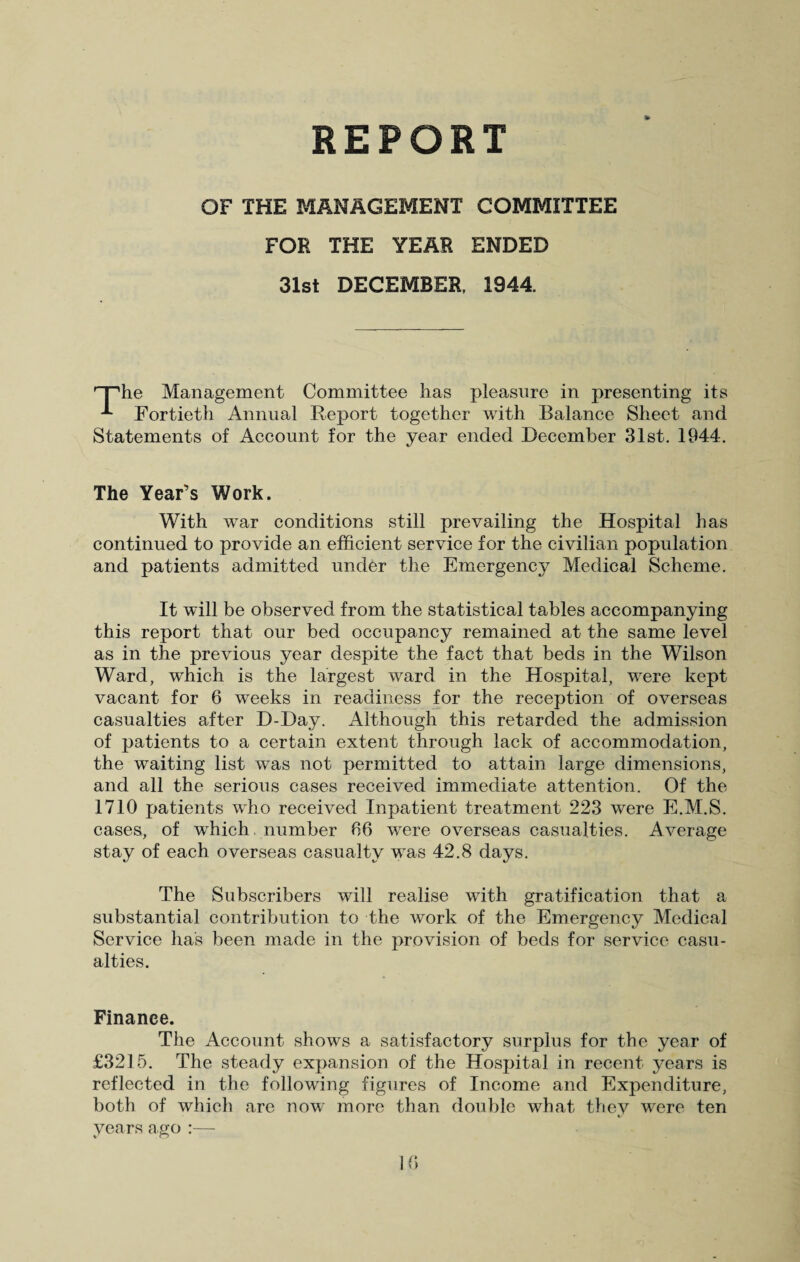 REPORT OF THE MANAGEMENT COMMITTEE FOR THE YEAR ENDED 31st DECEMBER, 1944. '“The Management Committee has pleasure in presenting its ^ Fortieth Annual Report together with Balance Sheet and Statements of Account for the year ended December 31st. 1944. The Year’s Work. With war conditions still prevailing the Hospital has continued to provide an efficient service for the civilian population and patients admitted under the Emergency Medical Scheme. It will be observed from the statistical tables accompanying this report that our bed occupancy remained at the same level as in the previous year despite the fact that beds in the Wilson Ward, which is the largest ward in the Hospital, were kept vacant for 6 weeks in readiness for the reception of overseas casualties after D-Day. Although this retarded the admission of patients to a certain extent through lack of accommodation, the waiting list was not permitted to attain large dimensions, and all the serious cases received immediate attention. Of the 1710 patients who received Inpatient treatment 223 were E.M.S. cases, of which number 66 were overseas casualties. Average stay of each overseas casualty was 42.8 days. The Subscribers will realise with gratification that a substantial contribution to the work of the Emergency Medical Service has been made in the provision of beds for service casu¬ alties. Finance. The Account shows a satisfactory surplus for the year of £3215. The steady expansion of the Hospital in recent years is reflected in the following figures of Income and Expenditure, both of which are now more than double what they were ten years ago :—