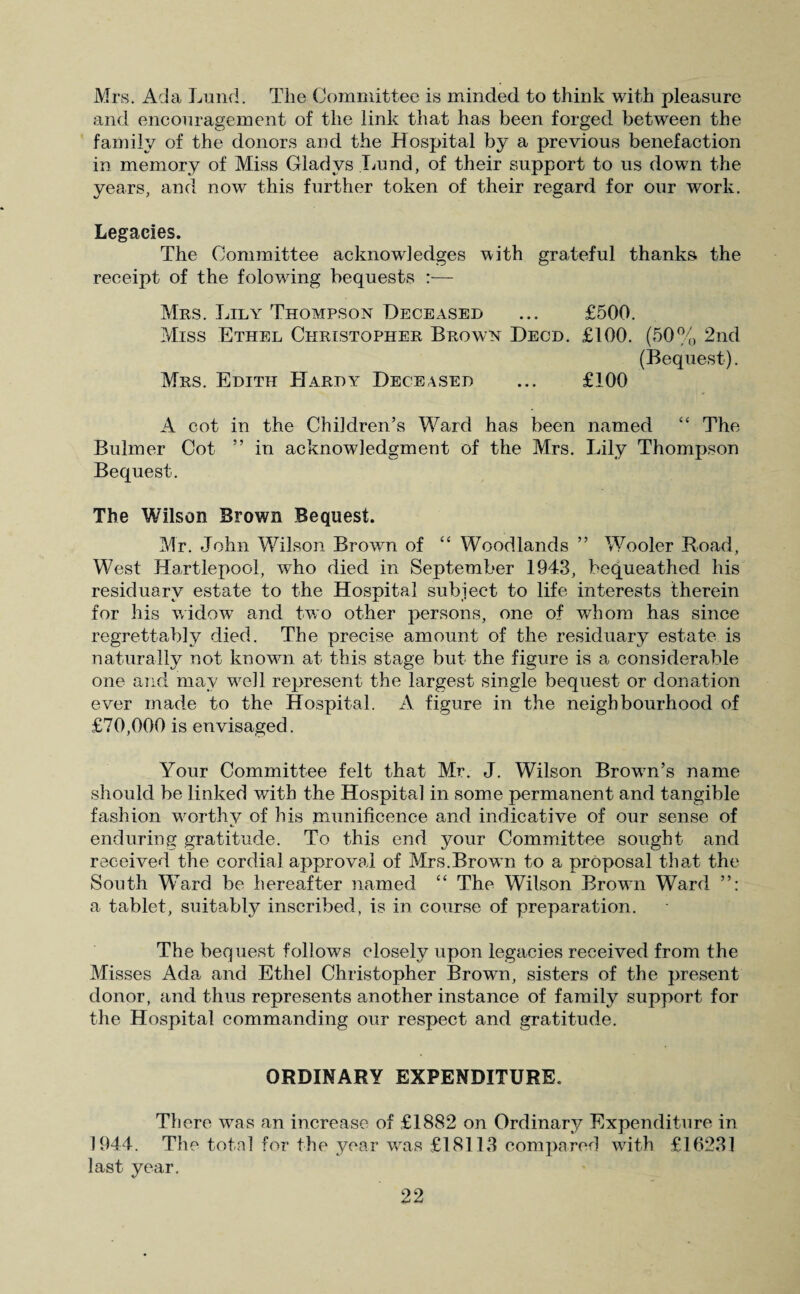 Mrs. Ada Lund. The Committee is minded to think with pleasure and encouragement of the link that has been forged between the family of the donors and the Hospital by a previous benefaction in memory of Miss Gladys Lund, of their support to us down the years, and now this further token of their regard for our work. Legacies. The Committee acknowledges with grateful thanks the receipt of the folowing bequests :— Mrs. Lily Thompson Deceased ... £500. Miss Ethel Christopher Brown Decd. £100. (50% 2nd (Bequest). Mrs. Edith Hardy Deceased ... £100 A cot in the Children’s Ward has been named “ The Bulmer Cot ” in acknowledgment of the Mrs. Lily Thompson Bequest. The Wilson Brown Bequest. Mr. John Wilson Brown of “ Woodlands ” Wooler Road, West Hartlepool, who died in September 1943, bequeathed his residuary estate to the Hospital subject to life interests therein for his widow and two other persons, one of whom has since regrettably died. The precise amount of the residuary estate is naturally not known at this stage but the figure is a considerable one and may well represent the largest single bequest or donation ever made to the Hospital. A figure in the neighbourhood of £70,000 is envisaged. Your Committee felt that Mr. J. Wilson Brown’s name should be linked with the Hospital in some permanent and tangible fashion worthy of his munificence and indicative of our sense of enduring gratitude. To this end your Committee sought and received the cordial approval of Mrs.Brown to a proposal that the South Ward be hereafter named “ The Wilson Brown Ward a tablet, suitably inscribed, is in course of preparation. The bequest follows closely upon legacies received from the Misses Ada and Ethel Christopher Brown, sisters of the present donor, and thus represents another instance of family support for the Hospital commanding our respect and gratitude. ORDINARY EXPENDITURE. There was an increase of £1882 on Ordinary Expenditure in 1944. The total for the year was £18113 compared with £16231 last year.