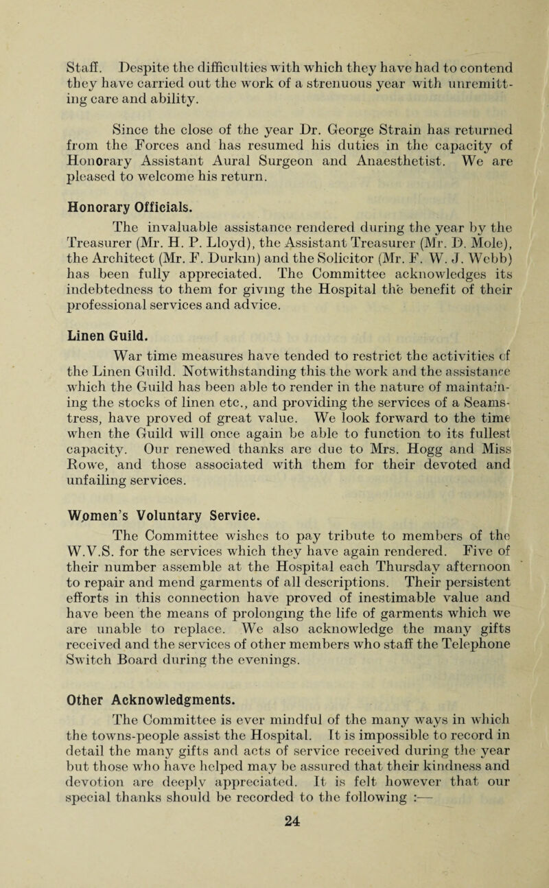 Staff. Despite the difficulties with which they have had to contend they have carried out the wrork of a strenuous year with unremitt¬ ing care and ability. Since the close of the year Dr. George Strain has returned from the Forces and has resumed his duties in the capacity of Honorary Assistant Aural Surgeon and Anaesthetist. We are pleased to welcome his return. Honorary Officials. The invaluable assistance rendered during the year by the Treasurer (Mr. H. P. Lloyd), the Assistant Treasurer (Mr. D. Mole), the Architect (Mr. F. Durkin) and the Solicitor (Mr. F. W. J. Webb) has been fully appreciated. The Committee acknowledges its indebtedness to them for giving the Hospital the benefit of their professional services and advice. Linen Guild. War time measures have tended to restrict the activities cf the Linen Guild. Notwithstanding this the work and the assistance which the Guild has been able to render in the nature of maintain¬ ing the stocks of linen etc., and providing the services of a Seams¬ tress, have proved of great value. We look forward to the time when the Guild will once again be able to function to its fullest capacity. Our renewed thanks are due to Mrs. Hogg and Miss Rowe, and those associated with them for their devoted and unfailing services. Women’s Voluntary Service. The Committee wishes to pay tribute to members of the W.V.S. for the services which they have again rendered. Five of their number assemble at the Hospital each Thursday afternoon to repair and mend garments of all descriptions. Their persistent efforts in this connection have proved of inestimable value and have been the means of prolonging the life of garments which we are unable to replace. We also acknowledge the many gifts received and the services of other members who staff the Telephone Switch Board during the evenings. Other Acknowledgments. The Committee is ever mindful of the many wravs in which the towns-people assist the Hospital. It is impossible to record in detail the many gifts and acts of service received during the year but those who have helped may be assured that their kindness and devotion are deeply appreciated. It is felt however that our special thanks should be recorded to the following :—