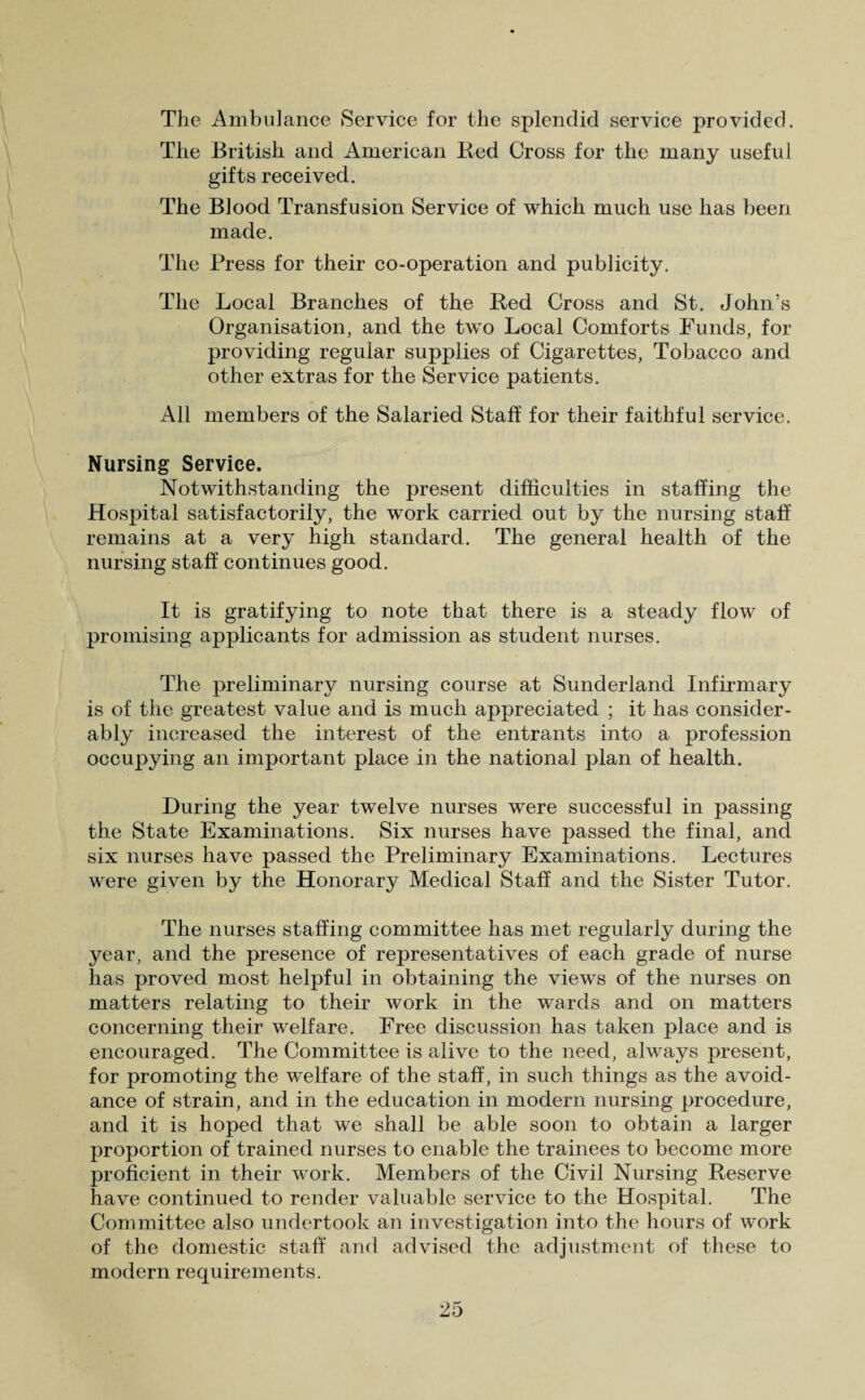 The Ambulance Service for the splendid service provided. The British and American Red Cross for the many useful gifts received. The Blood Transfusion Service of which much use has been made. The Press for their co-operation and publicity. The Local Branches of the Red Cross and St. John’s Organisation, and the two Local Comforts Funds, for providing regular supplies of Cigarettes, Tobacco and other extras for the Service patients. All members of the Salaried Staff for their faithful service. Nursing Service. Notwithstanding the present difficulties in staffing the Hospital satisfactorily, the work carried out by the nursing staff remains at a very high standard. The general health of the nursing staff continues good. It is gratifying to note that there is a steady flow of promising applicants for admission as student nurses. The preliminary nursing course at Sunderland Infirmary is of the greatest value and is much appreciated ; it has consider¬ ably increased the interest of the entrants into a profession occupying an important place in the national plan of health. During the year twelve nurses were successful in passing the State Examinations. Six nurses have passed the final, and six nurses have passed the Preliminary Examinations. Lectures were given by the Honorary Medical Staff and the Sister Tutor. The nurses staffing committee has met regularly during the year, and the presence of representatives of each grade of nurse has proved most helpful in obtaining the views of the nurses on matters relating to their work in the wards and on matters concerning their welfare. Free discussion has taken place and is encouraged. The Committee is alive to the need, always present, for promoting the welfare of the staff, in such things as the avoid¬ ance of strain, and in the education in modern nursing procedure, and it is hoped that we shall be able soon to obtain a larger proportion of trained nurses to enable the trainees to become more proficient in their work. Members of the Civil Nursing Reserve have continued to render valuable service to the Hospital. The Committee also undertook an investigation into the hours of work of the domestic staff and advised the adjustment of these to modern requirements.