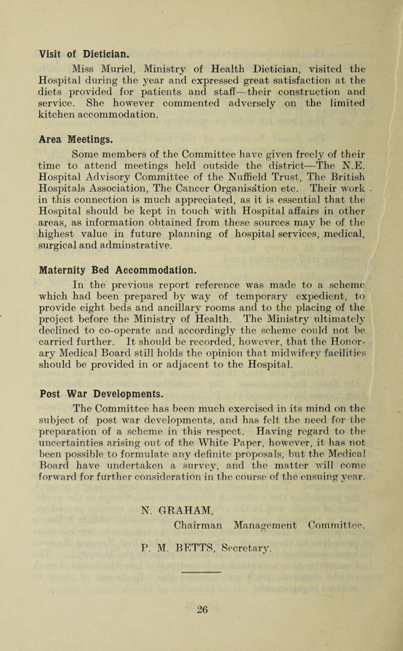 Visit of Dietician. Miss Muriel, Ministry of Health Dietician, visited the Hospital during the year and expressed great satisfaction at the diets provided for patients and staff—their construction and service. She however commented adversely on the limited kitchen accommodation. Area Meetings. Some members of the Committee have given freely of their time to attend meetings held outside the district—The N.E. Hospital Advisory Committee of the Nuffield Trust, The British Hospitals Association, The Cancer Organisation etc. Their work in this connection is much appreciated, as it is essential that the Hospital should be kept in touch with Hospital affairs in other areas, as information obtained from these sources may be of the highest value in future planning of hospital services, medical, surgical and adminstrative. Maternity Bed Accommodation. In the previous report reference was made to a scheme which had been prepared by way of temporary expedient, to provide eight beds and ancillary rooms and to the placing of the project before the Ministry of Health. The Ministry ultimately declined to co-operate and accordingly the scheme could not be carried further. It should be recorded, however, that the Honor¬ ary Medical Board still holds the opinion that midwifery facilities should be provided in or adjacent to the Hospital. Post War Developments. The Committee has been much exercised in its mind on the subject of post war developments, and has felt the need for the preparation of a scheme in this respect. Having regard to the uncertainties arising out of the White Paper, however, it has not been possible to formulate any definite proposals, but the Medical Board have undertaken a survey, and the matter will come forward for further consideration in the course of the ensuing year. N. GRAHAM, Chairman Management Committee. P. M. BETTS, Secretary.