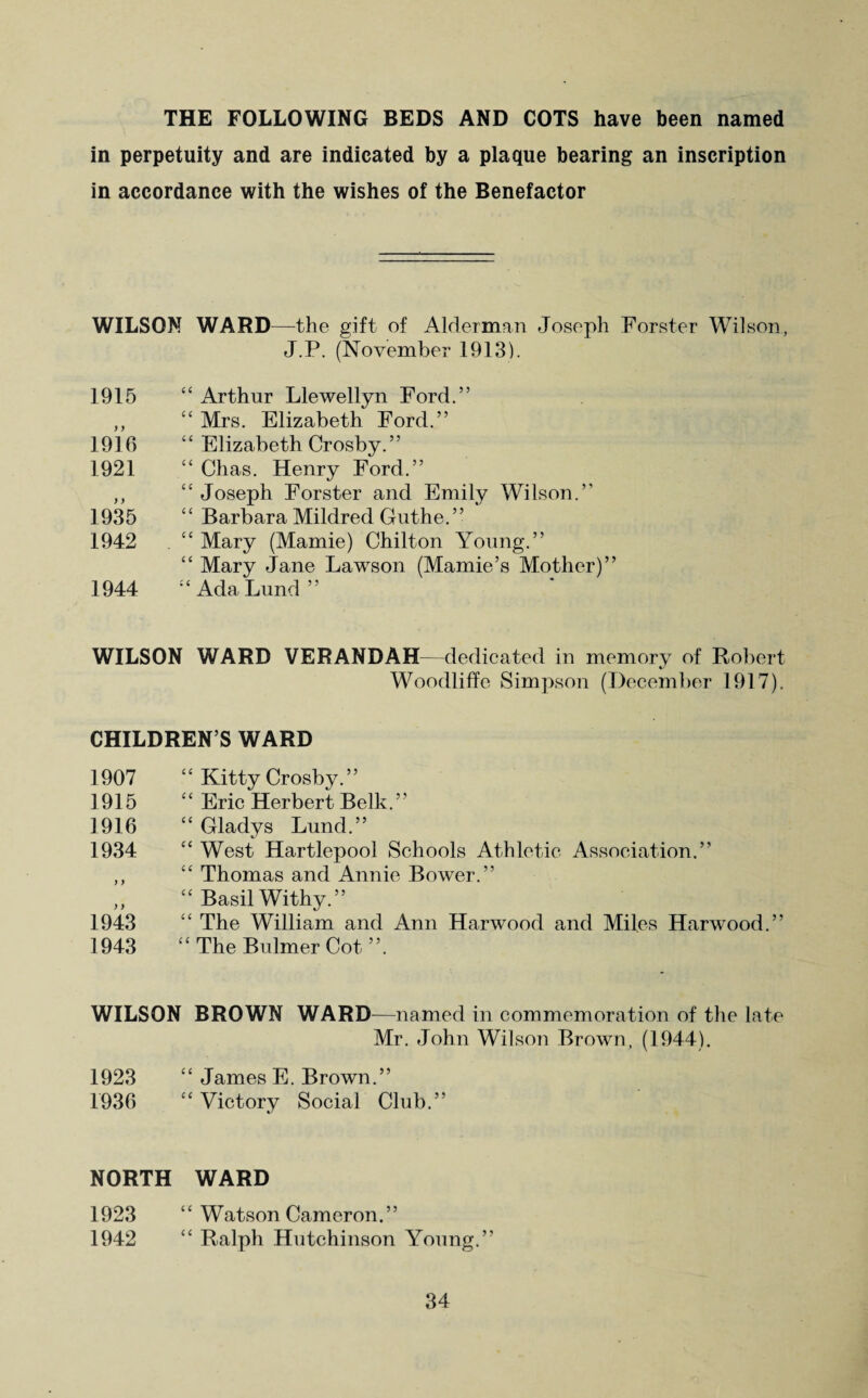 THE FOLLOWING BEDS AND COTS have been named in perpetuity and are indicated by a plaque bearing an inscription in accordance with the wishes of the Benefactor WILSON WARD—the gift of Alderman Joseph Forster Wilson, J.P. (November 1913). 1915 “ Arthur Llewellyn Ford.” ,, “ Mrs. Elizabeth Ford.” 1916 “ Elizabeth Crosby.” 1921 “ Chas. Henry Ford.” ,, “ Joseph Forster and Emily Wilson.” 1935 “ Barbara Mildred Guthe.” 1942 “ Mary (Mamie) Chilton Young.” “ Mary Jane Lawson (Mamie’s Mother)” 1944 “ Ada Lund” WILSON WARD VERANDAH—dedicated in memory of Robert Woodliffe Simpson (December 1917). CHILDREN’S WARD 1907 “ Kitty Crosby.” 1915 “ Eric Herbert Belk. ” 1916 “ Gladys Lund.” 1934 “ West Hartlepool Schools Athletic Association.” ,, “ Thomas and Annie Bower.” „ “ Basil Withy.” 1943 “ The William and Ann Harwood and Miles Harwood.” 1943 “ The Bulmer Cot ”. WILSON BROWN WARD—named in commemoration of the late Mr. John Wilson Brown, (1944). 1923 “ James E. Brown.” 1936 “ Victory Social Club.” NORTH WARD 1923 “ Watson Cameron.” 1942 “ Ralph Hutchinson Young.”